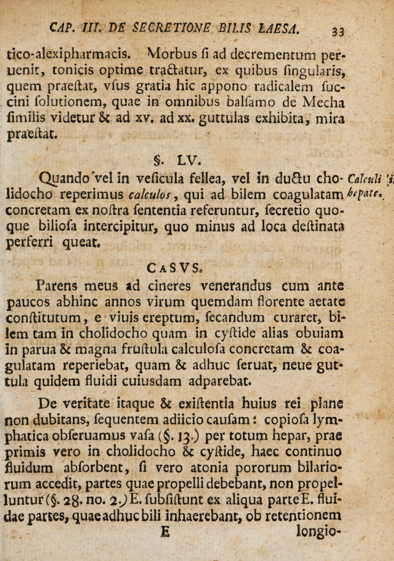 tico-alexipharmacis. Morbus fi ad decrementum per* uenit, conicis optime tradatur, ex quibus lingularis, quem praeftat, vfus gratia hic appono radicalem fuc- cini folutionem, quae in omnibus balfamo de Mecha fimilis videtur St ad xv. adxx. guttulas exhibita, mira praeftat. §. LV. Quando Vel in veficula fellea, vel in dudu cho- Calculi lidocho reperimus calculos, qui ad bilem coagulatam btfatc. concretam ex noftra fententia referuntur, fecretio quo¬ que biliofa intercipitur, quo minus ad loca deftinata perferri queat. CaSVS. Parens meus ad cineres venerandus cum ante paucos abhinc annos virum quemdam florente aetate conftitutum, e viuis ereptum, fecandum curaret, bi¬ lem tam in cholidocho quam in cyftide alias obuiam in parua & magna fruftula calculofa concretam & coa¬ gulatam reperiebat, quam & adhuc feruat, neue gut¬ tula quidem fluidi cuiusdam adparebat. De veritate itaque & exiftentia huius rei plane non dubitans, fequentem adiicio caufam: copiola lym¬ phatica obferuamus vafa (§. 13.) per totum hepar, prae primis vero in cholidocho & cyftide, haec continuo fluidum abforbent, fi vero atonia pororum hilario¬ rum accedit, partes quae propelli debebant, non propel¬ luntur (§. 28* no. 2-jE. fubfiftunt ex aliqua parteE. flui¬ dae partes, quae adhuc bili inhaerebant, ob retentionem E longio-