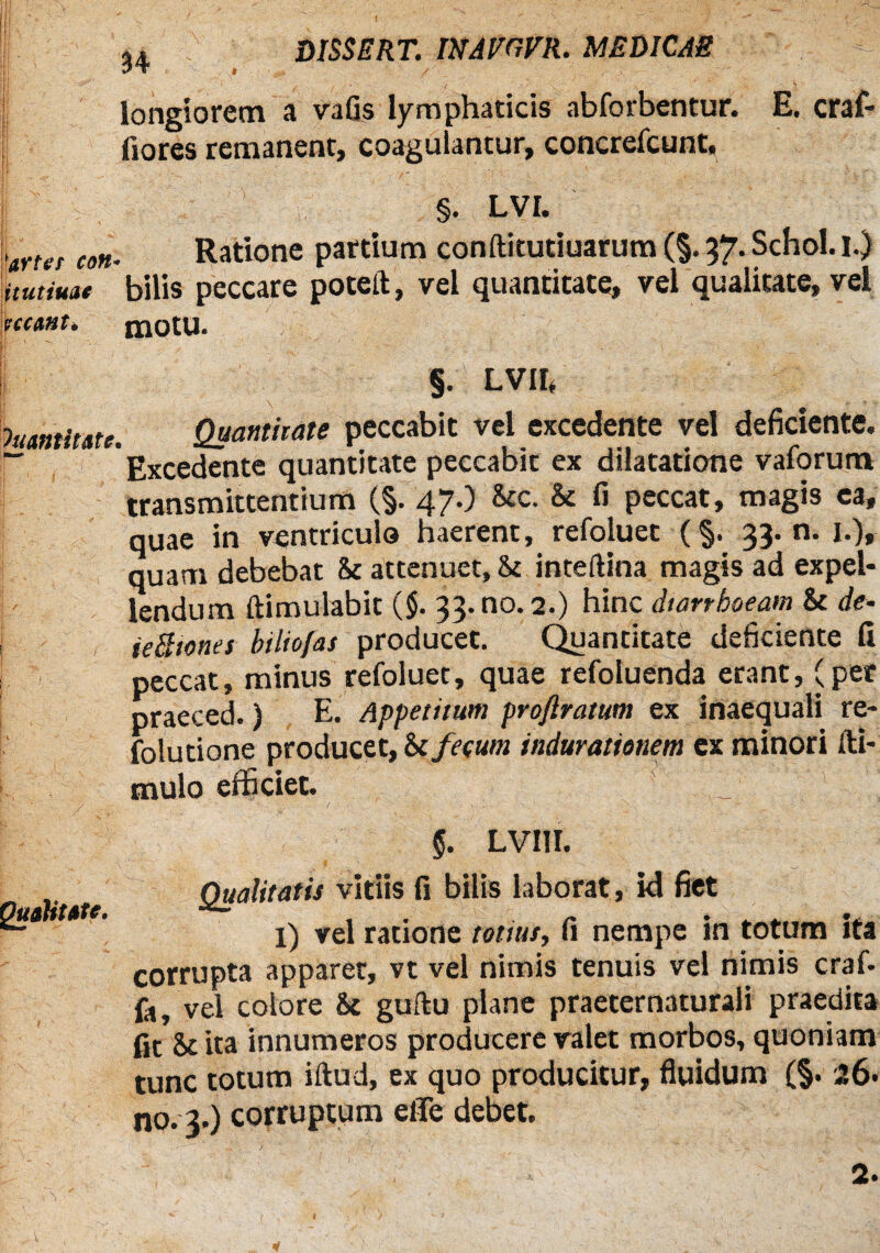 longiorem a vafis lymphaticis abforbentur. E. craf- fiores remanent, coagulantur, concrefcunt. §. LVI. 'arter coti- Ratione partium conftitutiuarum (§. 37. Schol. 1.) itutim* bilis peccare pocelt, vel quantitate, vel qualitate, vel neant. motu. §. LVII< Quantitate. Quanthate peccabit vel excedente vel deficiente. ~ Excedente quantitate peccabit ex dilatatione vaforum transmittentium (§. 47.) &c. & fi peccat, magis ea, quae in ventriculo haerent, refoluet (§. 33.0. I.), quam debebat & attenuet, 8t inteftina magis ad expel¬ lendum ftimulabit ($. 33. no. 2.) hinc diarrhoeam & de- ieBtones hiliofas producet. Quantitate deficiente fi peccat, minus refoluet, quae refoluenda erant, (per praeced.) E. Appetitum proftratum ex inaequali re- folutione producet, Si fecum indurationem ex minori lli- tnulo efficiet. . _ ■ 7uahtate. §. LVI1I. Qualitatis vitiis fi bilis laborat, id fiet l) vel ratione totius, fi nempe in totum ita corrupta apparet, vt vel nimis tenuis vel nimis craf. fa, vel colore &c guftu plane praeternaturali praedita fit & ita innumeros producere valet morbos, quoniam tunc totum illud, ex quo producitur, fluidum (§. 26- no. 3.) corruptum eiTe debet. 2.