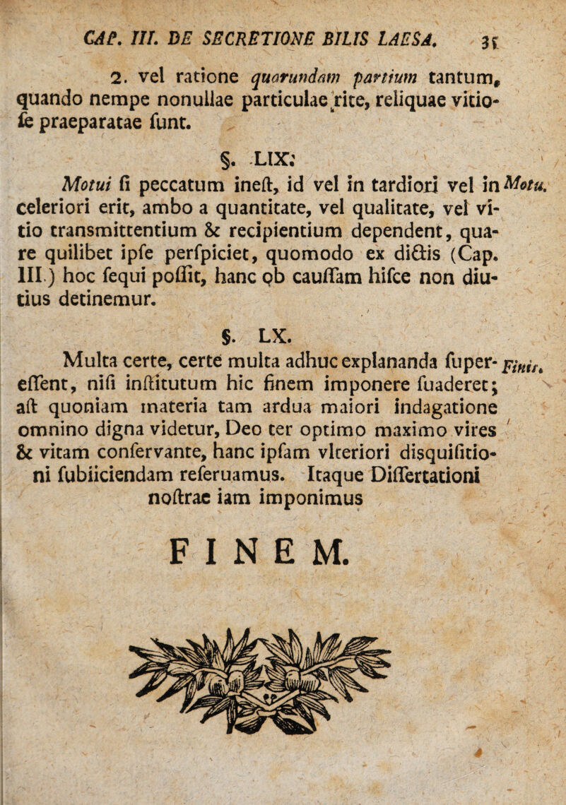 2. vel ratione quarundam partium tantum, quando nempe nonullae particulae rite, reliquae vitio- fc praeparatae funt. §. LIX.' Motui fi peccatum ineft, id vel in tardiori vel in Metu. celeriori erit, ambo a quantitate, vel qualitate, vel vi¬ tio transmittentium & recipientium dependent, qua¬ re quilibet ipfe perfpiciet, quomodo ex diGis (Cap. III) hoc fequi pofiit, hanc ob cauflam hifce non diu¬ tius detinemur. $. LX. Multa certe, certe multa adhuc explananda fu per- efTent, nifi inftitutum hic finem imponere fuaderet; aft quoniam materia tam ardua maiori indagatione omnino digna videtur, Deo ter optimo maximo vires & vitam confervante, hanc ipfam vlteriori disquifitio- ni fubiiciendam referuamus. Itaque DiiTertationi noftrae iam imponimus f ^ ' FINEM.