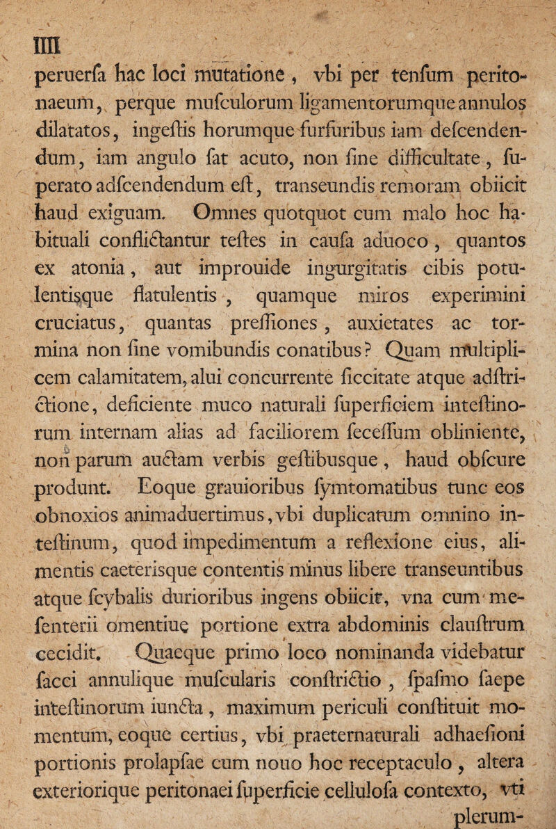 ira \ . , . ; r peruerfa hac loci mutatione , vbi per tenfum perito¬ naeum , perque mufculorum ligamentorumque annulos dilatatos, ingeftis horumque furfuribus iam defcenden- dum, iam angulo fat acuto, non fine difficultate, fu- perato adfcendendum efl:, transeundis remoram obiicit haud exiguam. Omnes quotquot cum malo hoc ha¬ bituali confli&antur teftes in caufa aduoco , quantos ex atonia, aut improuide ingurgitatis cibis potu¬ lentisque flatulentis , quamque miros experimini cruciatus, quantas preffiones, auxietates ac tor¬ mina non fine vomibundis conatibus ? Quam rrfultipli- cem calamitatem, alui concurrente ficcitate atque adflri- ctione, deficiente muco naturali fuperficiem inteftino- rum internam alias ad faciliorem feceflum obliniente, noii parum audiam verbis geftibusque , haud obfcure produnt. Eoque grauioribus fymtomatibus tunc eos obnoxios animaduertimus,vbi duplicatum omnino in- teftinum, quod impedimentum a reflexione eius, ali¬ mentis caeterisque contentis minus libere transeuntibus atque fcybalis durioribus ingens obiicit, vna cum me- fenterii omentiue portione extra abdominis clauftrum cecidit. Quaeque primo loco nominanda videbatur facci annulique mufcularis conftridlio , fpafmo faepe inteftinorum iundta , maximum periculi conftituit mo¬ mentum, eoque certius, vbi praeternaturali adhaefioni portionis prolapfae cum nono hoc receptaculo , altera exteriorique peritonaei fuperficie cellulofa contexto, vti plerum-