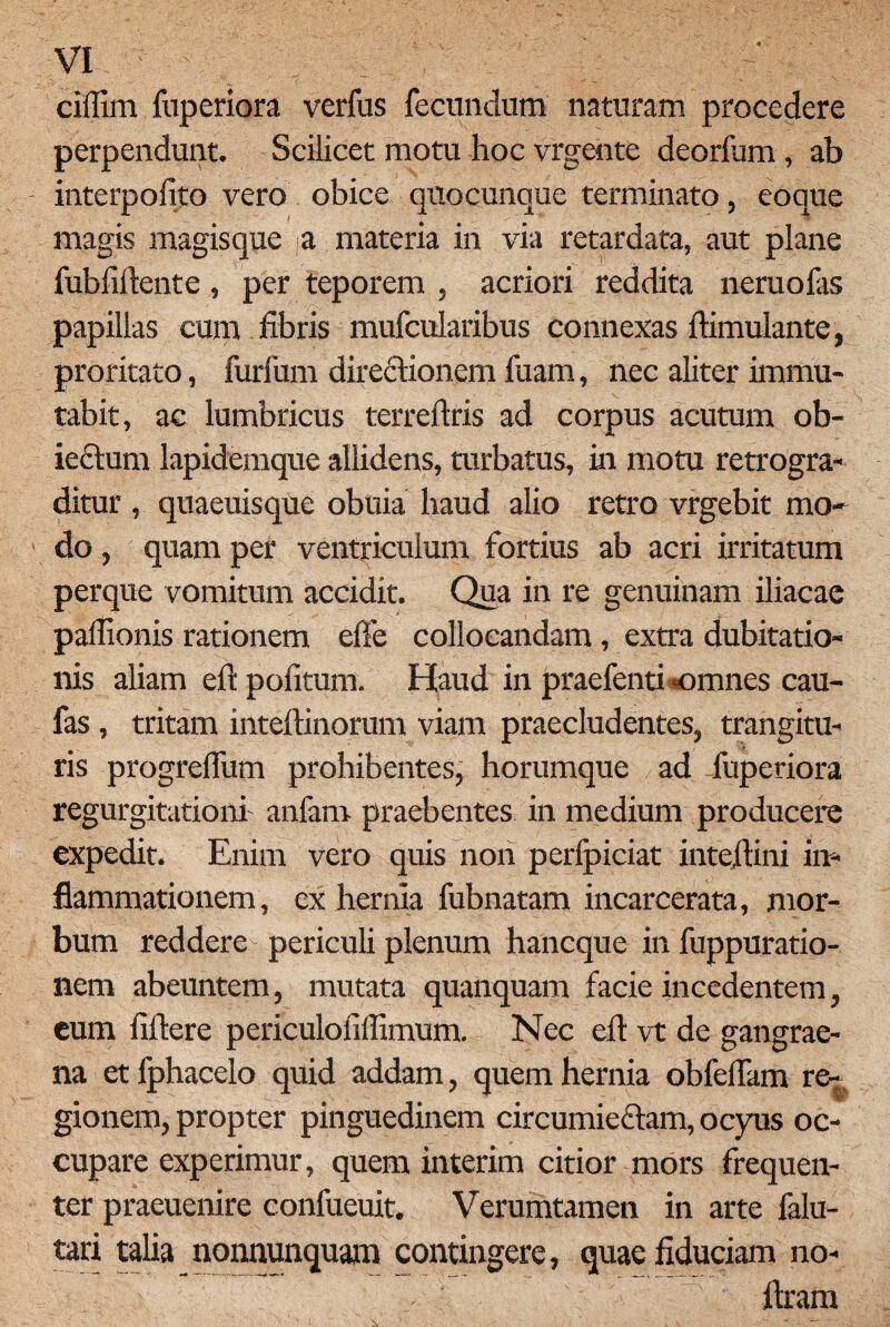 ciflim fuperiora verfus fecundum naturam procedere perpendunt. Scilicet motu hoc vrgehte deorfum, ab interpofito vero obice quocunque terminato, eoque magis magisque a materia in via retardata, aut plane fubfiftente, per teporem , acriori reddita neruofas papillas cum fibris mufcularibus connexas ftimulante, proritato, furfum directionem fuam, nec aliter immu¬ tabit, ac lumbricus terreftris ad corpus acutum ob- iectum lapidemque allidens, turbatus, in motu retrogra¬ ditur , quaeuisque obuia haud alio retro vrgebit mo¬ do , ; quam per ventriculum fortius ab acri irritatum perque vomitum accidit. Qua in re genuinam iliacae paflionis rationem efte collocandam, extra dubitatio¬ nis aliam eft pofitum. Haud in praefenti*omnes cau- fas , tritam inteftinorum viam praecludentes, trangitu- ris progrefium prohibentes, horumque ad fuperiora regurgitationi anfam praebentes in medium producere expedit. Enim vero quis non perlpiciat inteftini in¬ flammationem, ex hernia fubnatam incarcerata, mor¬ bum reddere periculi plenum hancque in fuppuratio- nem abeuntem, mutata quanquam facie incedentem, eum fiftere periculofiffimum. Nec eft vt de gangrae¬ na et fphacelo quid addam, quem hernia obfeflam re-,, gionem, propter pinguedinem circumieclam, ocyus oc¬ cupare experimur, quem interim citior mors frequen¬ ter praeuenire conlueuit. Verumtamen in arte falu- tari talia nonnunquam contingere, quae fiduciam no- ftram