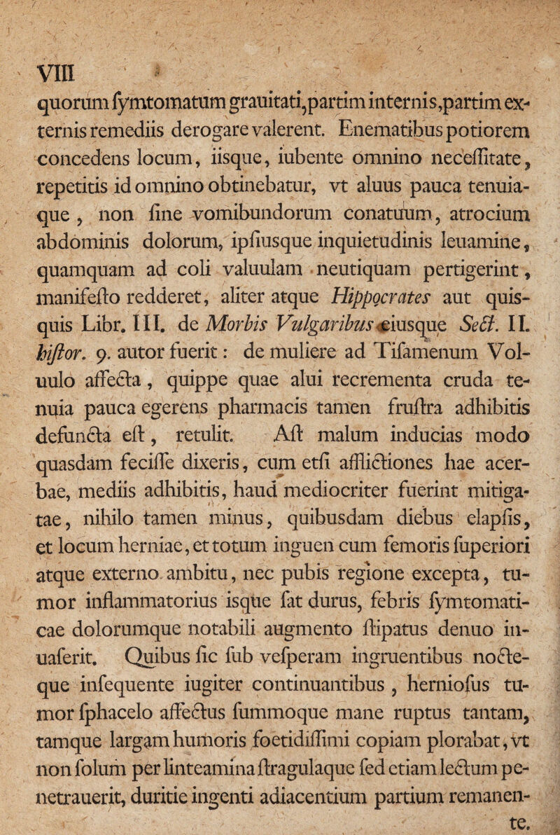 quorum fymtomatum grauitati,partim internis,partim ex¬ ternis remediis derogare valerent. Enematibus potiorem concedens locum, iisque, iubente omnino neceffitate, repetitis id omnino obtinebatur, vt aluus pauca tenuia- que , non iine -vomibundorum conatuum, atrocium abdominis dolorum, ipfiusque inquietudinis leuamine, quamquam ad coli valuulam neutiquam pertigerint, manifefto redderet, aliter atque Hippocrates aut quis¬ quis Libr. III. de Morbis Vulgaribus eiusque Sebi. II. hiftor. 9. autor fuerit: de muliere ad Tifamenum Vol- uulo afle&a, quippe quae alui recrementa cruda te¬ nuia pauca egerens pharmacis tamen fruftra adhibitis defun&a efl:, retulit. Aft malum inducias modo quasdam fecifle dixeris, cum etfl afflictiones hae acer¬ bae, mediis adhibitis, haud mediocriter fuerint mitiga¬ tae, nihilo tamen minus, quibusdam diebus elapfis, et locum herniae, et totum inguen cum femoris fuperiori atque externo ambitu, nec pubis regione excepta, tu¬ mor inflammatorius isque fat durus, febris fymtomati- cae dolorumque notabili augmento ftipatus denuo in- uaferit. Quibus fle fub velperam ingruentibus nocte¬ que infequente iugiter continuantibus , herniofus tu¬ mor fphacelo affectus fummoque mane ruptus tantam, tamque largam humoris foetidiffimi copiam plorabat, Vt nonfolum per linteamina ftragulaque fed etiam le£lumpe- netrauerit, duritie ingenti adiacendum partium remanen¬ te.