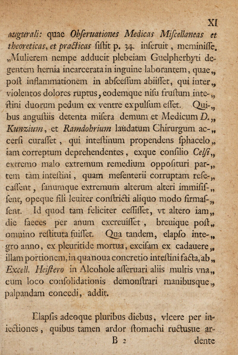 augurali: quae Obfernationes Medicas Mifcdlaneas et theoreticas, et practicas fiftit p. 34. inferuit, meminifle. «Mulierem nempe adducit plebeiam Guelpherbyti de¬ gentem hernia incarcerata in inguine laborantem, quae,, poli inflammationem in abfcelTum abiiflet, qui inter,, violentos dolores ruptus, eodemque nifu fruftum inte- „ •ftini duorum pedum ex ventre expulfum eflet. Qui-,, bus anguftiis detenta mifera demum et Medicum D. „ Kunzium, et Ramdohrium laudatum Chirurgum ac- „ cerfi curaflet, qui inteftinum propendens fphacelo „ iam correptum deprehendentes, exque confilio Celjin excremo malo extremum remedium oppoflturi par-„ tem tam inteftini, quam mefenterii corruptam refe-„ caflent, fanumque extremum alterum alteri immifif- „ fent, opeque fili leuiter conftricti aliquo modo firmafl„ fent. Id quod tam feliciter ceffiflet, vt altero iam„ die faeces per anum excreuiflet , breuique poft,4 omnino reftituta fuiflet. Qua tandem, elapfo inte-,, gro anno, ex pleuritide mortua, excifam ex cadauere,, illam portionem, in quanoua concretio inteftini fafla, ab „ Excell. Heijiero in Alcohole afleruari aliis multis vna „ cum loco confolidationis demonftrari manibusque „ palpandam concedi, addit. - Elapfis adeoque pluribus diebus, vicere per in- icciiones, quibus tamen ardor ftomachi ruclusue ar- B : dente