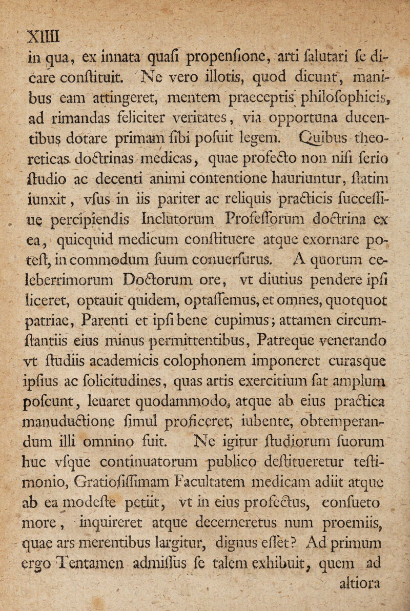 XlIU in qua, ex innata quafi propenfione, arti falutari fe di¬ care conftituit. Ne vero illotis, quod dicunt, mani¬ bus eam attingeret, mentem praeceptis philofophicis, ad rimandas feliciter veritates, via opportuna ducen¬ tibus dotare primam libi pofuit legem. Quibus theo- reticas. doflrinas medicas, quae profedto non nili ferio Audio ac decenti animi contentione hauriuntur, flarim iunxit, vfus in iis pariter ac reliquis praflicis fuceefli- ue percipiendis Inclutorum Profelforum doctrina ex ea , quicquid medicum conftituere atque exornare po- teft, in commodum fuum conuerfurus. A quorum ce¬ leberrimorum Doftorum ore, vt diutius pendere ipii liceret, optauit quidem, optalfemus, et omnes, quotquot patriae. Parenti et iplibene cupimus; attamen circum¬ flandis eius minus permittentibus, Patreque venerando vt ftudiis academicis Colophonem imponeret curasque ipfius ac folicitudines, quas artis exercitium fat amplum pofcunt, leuaret quodammodo, atque ab eius praftica manuduriionc fimul proficeret, iubente, obtemperan¬ dum illi omnino fuit. Ne igitur ftudiorum fuorum huc vfque continuatorum publico deftitueretur tefli- monio, Gratiofiflimam Facultatem medicam adiit atque ab ea modefle petiit, vt in eius profectus, confueto more, inquireret atque decerneretus num proemiis, quae ars merentibus largitur, dignus eflet? Ad primum ergo Tentamen admiflus fe talem exhibuit, quem ad - . . - altiora