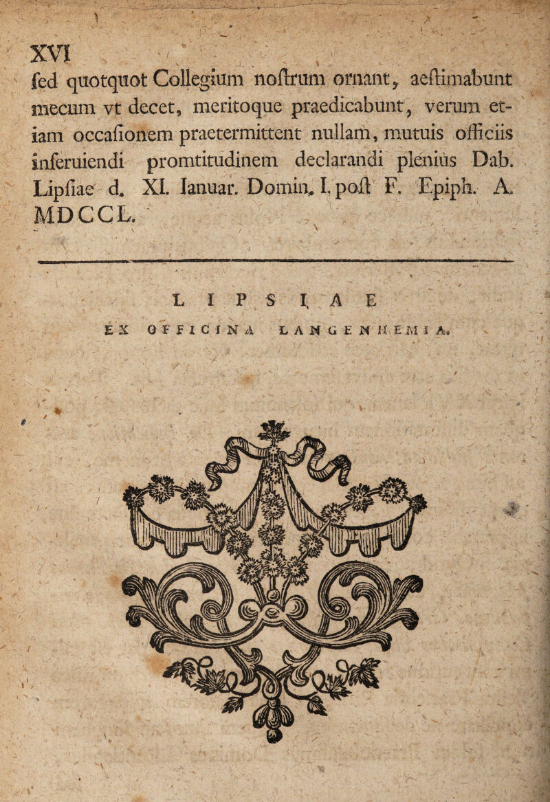 -- %- XVI - .. J ; ./ fed quotquot Collegium noftrum ornant, aeftimabunt mecum vt decet, meritoque praedicabunt, verum et¬ iam occaiionem praetermittent nullam, mutuis officiis inferuiendi promtitudinem declarandi plenius Dab. Lipfiae d. XI. Ianuar. Domin» I. poli F. Epiph. A. MDCCL. ■ |Tvy \ / , N •; - v / * L I P $ I, A E E X 0 E Ei e IN A LAKGEN H E M I A, ' / ' ' ' ' ' / 3,1$* m- V \