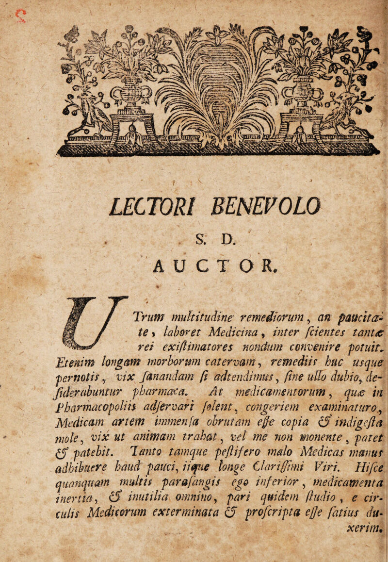 S. D. A U C T O R, Trum multitudine remediorum, an paucita¬ te * laboret Medicina, inter [cientes tantae rei exiflimatores nondum convenire -potuit* Etenim longam morhonm catervam, remediis huc usque pernotis y vix fanandam fi adtendimus, fine ullo dubio, de- jiderabuntur pharmaca* At medicamentorum, qim in pharmacopoliis adfervari fient, congeriem examinaturo,, Medicam artem immenfa obrutam effe copia cf indigefta mole, u/# ut animam trahat, vpl me non monente 5 patet patebit. Tanto tamque peflifero malo Medicas manus adhibuere haud pauci, iique longe Clarifftmi Viri. Hifce qitanquam multis par&fangis ego inferior, medicamenta inertia, £5* inutilia omnino, pari quidem (ludio , e cir¬ culis Medicorum exterminata (5 profcripta effe fatim du¬ xerim.