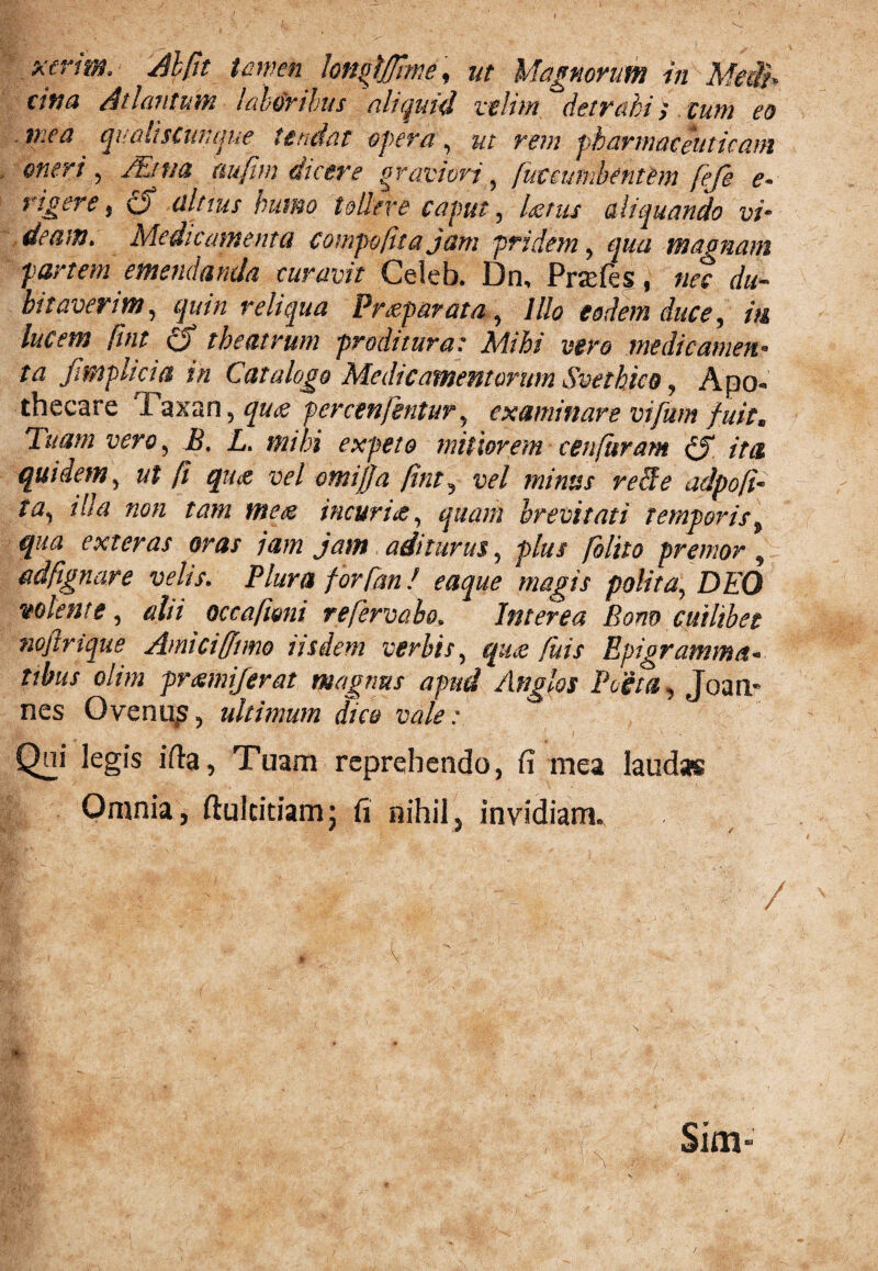 cwa Ademtum laboribus aliquid velim detrahi;. eum eo mea qualiscunque tendat opera ? ut rem pharmaceuticam * oneri ^ /Etna aufim dicere graviori 5 f u vcumbent em feje e~ rigere, £jf altius humo tollere caput, Ustus aliquando vi* deam. Medicamenta compoftta jam pridem, qua magnam partem emendanda curavit Celeb. Dn, Prsefes, nec du- bitaverim, quin reliqua Prxparata, Illo eadem duce, in lucem fuit o theatrum -proditura: Mihi vero medicamen¬ ta fmplicia in Catalogo Medicamentorum Svethico, Apo- thecare 1 axan, percenfentur, examinare vifum fuit. Tuam vero, i?. mihi expeto mitiorem cenfhram cf ita quidem, (i qjue vel omifja fint, vel minus recfe adpofi- w, illa non tam mete incuria, quam brevitati temporis„ qua exteras oras jam jam aditurus, plus /olito premor , adfgnare velis. Plura for [an! eaque magis polita, D£’0 volente, dii occa feni refervaho. Interea Bono cuilibet nojlrique Amici fimo iisdem verbis, qiu fuis Epigramma- tibus olim preemiferat magnus apud Anglos Poeta, Joan- nes Ovenu?, ultimum dico vale : Qai legis ifta, Tuam reprehendo, fi mea laudas Omnia, ftuickiam; fi nihil, invidiam» W : t . V ; 1 ' , Sim-