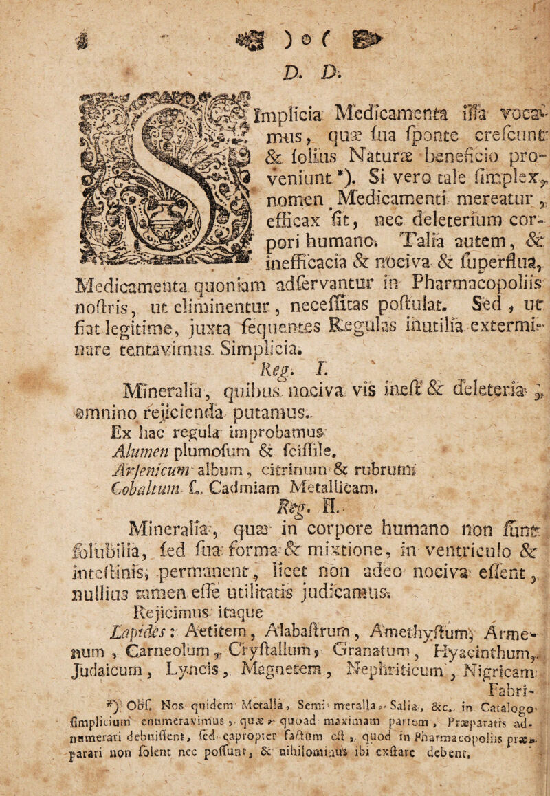 # '• «0 ) © ( ■©► D . D . -- ; nplicia: Medicamenta illa yocaC nuis, qua? hia fponte crefcunt* & folias Natura: beneficio pro¬ veniunt *). Si vero cale (ImpieXy nomen _ Medicamenti mereatur efficax fit, nec deleterium cor¬ pori humano. Talia autem, St , . inefficacia & nociva. & fu perflua, Medicamenta quoniam adfervantur in Pharmacopoliis noftris, ut eliminentur, neceffitas poftulat. Sed, ut fiat legitime, juxta fequentes Regulas inutilia extermb- nare tentavimus Simplicia. Reg. L Mineralia, quibus nociva, vis ineft & de leter ia ,, omnino rejicienda putamus.. Ex hac regula improbamus' Alumen plumofum & fciffile. Arjerneum album, citrinum & rubrum. Cobaltum fi. Cashniam Metallicam. Reg. 11.. - - • : ■ || Mineralia-, (juar in corpore humano non funt fciuBilia, fcd fua forma-& mixtione, in ventriculo & mteftinis, permanent, licet non adeo nociva: effient nullius tamen effe utilitatis judicamus-, li Rejicimus, itaque Lapides: Aetitem, Alabaftrurn, Amefhyftunn, Arme* num , GarneolumCryftallum, Granatum, Hyacinthum,. Judaicum, LyncisMagnetem , Nephriticum , Nigricant Fabri- ^ OHf. Nos q»idenv Metalla > Seror metalla P- Salia , &c4 in Catalogo' fimpliciutri enumeravimus 5 quaequoad maximam partem, Prseparaers ad- nnmerari debuiflent, (ed--eapropter fa&iim dlquod in Pharmacopoliis pr** parari non foknt nec poliunt, &• nihilominus ibi exflare debent,