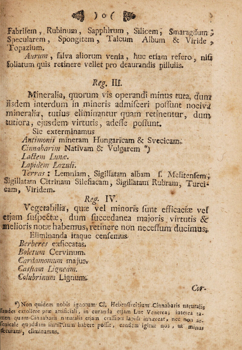 «9 > o ( ip > Fabrilem » Rubinum, Sapphirum , Silicem s' Smaragdum- J Specularem, Spongi te m > Talcum Album & Viride j. Topazium. Aurum, feiva aliorum venia, huc etiam refero- nifi foliatum quis retinere vellet pro deaurandis piliuiis. Keg, ilf. Mineralia, quorum vis operandi minus tuta, dor» iisdem interdum in mineris admifceri' poliunt nociva mineralia, tutius eliminantur quam retinentur , duro tutiora, ejusdem-virtutis, adede pofiunt» Sic exterminamus Anfimonii miheram Hungaricam & SvecicamC Cinnabarim Nativam & Vulgarem *). LaEIem Lunes. Lapidem LLaztdi. Terras t Lemniam, Sigillatam albam f. Melitenfern-* Sigillatam Citrinarn Silefiacam, Sigillatam Rubram, Turei* cara, Viridem» Reg. iv: VegetaBrlia-, quae vel minoris futtt efficaciae vef esjam foipe£feae, dum fuecedanea majoris virtutis &• melioris notae habemus, retinere non neeeffun* ducimur Eliminanda itaque eenfemus- Berberes exficcatas* Boletum CervinurOi Cardamomnm majus* €asftam Liquemn Colubrinum Lignum* Cor» *) Non quidem nobis ignotuto» CI; Hclen(IVeiti um‘ .Cihnabarls tiaeunalig laudes extollere prae artificiali, in curanda ctjam Lue Venereas interea ta» men quum‘Cinnabaris mturalis eqaai crafifiori lapidi in beer eat» nec non ar„ fenicale quoddam ihiifiKtunv habere p©&c, eaudien igitur nos , ut mj- |bcuram''j eliminamus,,