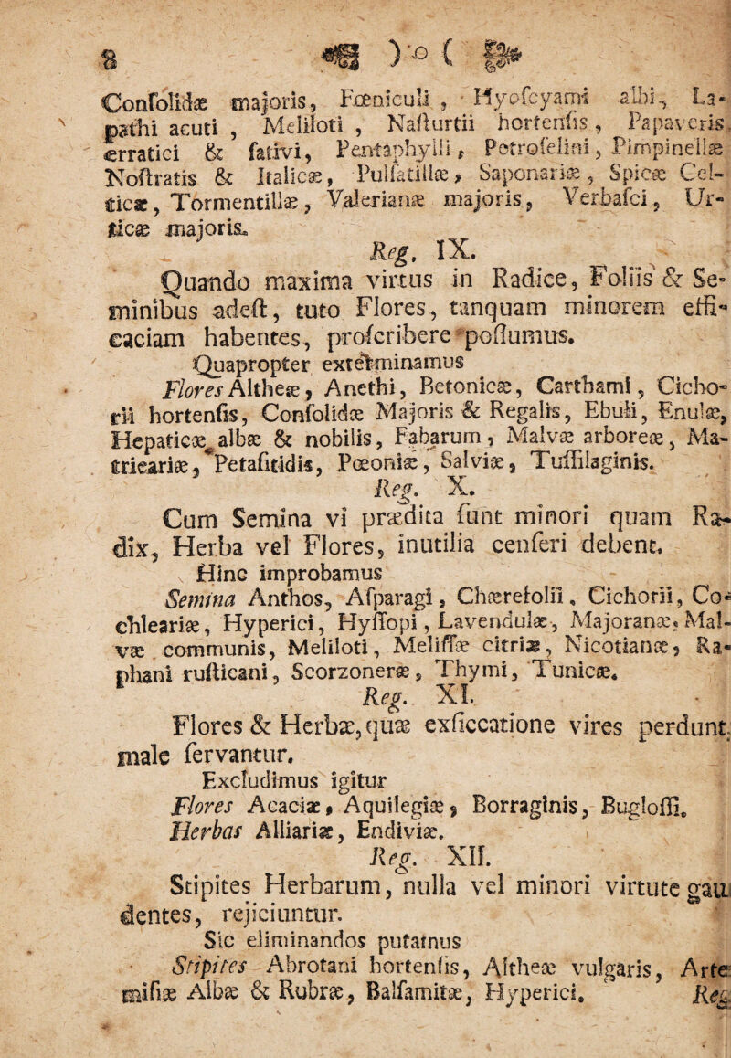 ConfoM® majoris, Fceniculi , Hyofcyami albi, La- p?thi acuti , Meliloti , Naflurtii horfenfis, Papaveris, erratici & fativi, Pentaphylli, Potrofelini, Pimpinell® Noftratis & Italicae, Pulfatill®, Saponari®, Spica Gel- tic*, Tormentills, Yalerian® majoris, Verbafci, Ur- Jtic® maioris. Reg, IX. Quando maxima virtus in Radice, Foliis & Se¬ minibus adeft, tuto Flores , tanguam minorem effi¬ caciam habentes, proferibere pollumus. Quapropter exterminamus Flores Althe», Anethi, Betonic®, Cartbami, Cicho¬ rii hortenfis, Confolid* Majoris & Regalis, Ebuli, Sinui as, Hepatic®# alb® & nobilis, Fabarum, Malva.* arbore®, Ma- (trieari®,*Petafitidi«, Poeoni®, Salvi®, Tuffilaginis. Reg. X. Cum Semina vi praedita Funt minori quam Ra¬ dix, Herba vel Flores, inutilia cenferi debent. Hinc improbamus Semina Anthos, Afparagi, Ch®reiolii, Cichorii, Co-* chleari®, Hyperiei, Hyffopl, Lavendul®, Majoran®, Mal- v® communis, Meliloti, MelilT® citri®, Nicotian®, Ra¬ phani rufticani, Scorzoner®, Thymi, Tunlce. Reg. XI. Flores & Herbae, quas exficcatione vires perdunt male fervantur. Excludimus igitur Flores Aeaci®, Aquilegi®, Borraglnis, Bugloffi, Herbas Alliariss, Endivi®. Reg. Xlf. Stipites Herbarum, nulla vel minori virtute gau. dentes, rejiciuntur. Sic eliminandos putamus Stipites Abrotani hortenfis, Aithe® vulgaris, Arte mifi® Alb® & Rubr®, Balfamit®, Flyperici, Reg