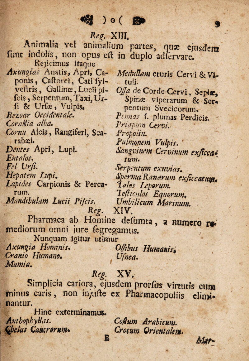 ; Reg. XIII. Animalia vel animalium partes, ause cjusdcra funt indolis, non opus eft in duplo adfervare. Rejicimus itaque Axiinguis Anatis, Apri, Ca- Medullam cruris Cervi & Vi* ponis , Caflorei, Cati fyi- tuli. veftris, Gallinae, Lucii pi- OJa de Corde Cervi, Sepic, fcis, Serpentum, Taxi, Ur- Spinee viperarum & Seri fi & Urfae, Vulpis, Bezoar Occidentale. Corallia alba. Cornu Alcis, Rangiferi, Sca¬ rabaei- Dentes Apri, LupL Entalos. Fel Urfi. Hepatem Lupi. Lapides Carpionis & Perca¬ rum. Mandibulam Lucii Pifcis. p en tum Svecicorurru Pennas {. plumas Perdicis. Priapum Cervi. Propolin. Pulmonem Vulpis. Sangvinem Cervinum exjicca* tum« Serpentum exuvias. Spertna Ranarum cxjiceaturju tales Leporum, lefli a dos Equorunu Umbilicum Marinum. XIV. Pharmaca ab Homine deftmta, a numero r«* mediorum omni jure fegregamus. Nunquam igitur utimur Axunqia Hominis. Offtbus Humanisi Cranio Humano. Ufnea. ' Mumia. Reg. XV. Simplicia cariora, ejusdem prorfus virtutis cum minus caris, non ih/afte ex Pharmacopoliis elimi¬ nantur. .. Hinc exterminamus. AntbophyHas. Coffum Arabicum, fyelas Camorum. _ Crocum Orientalem.