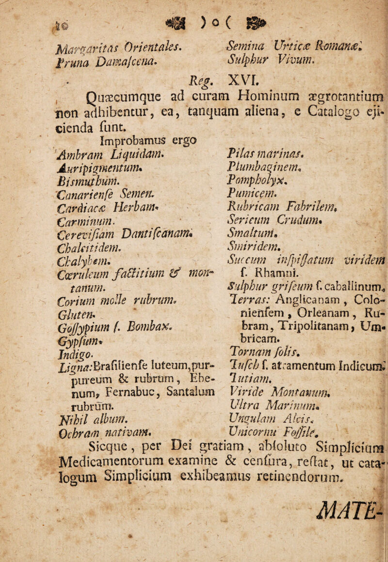 i© «tu ) © c Margaritas Orientales. Semina Urtica Romana» i? runa Dama Ice na. Sulphur Vivum. XVL Quacumque ad curam Hominum aegrotantium non adhibentur, ea, tanquam aliena, e Catalogo eji¬ cienda funt. Improbamus ergo Ambram Liquidam. Auripigmentum. Bismuihunu Canarienfe Semen. Cardiaca Herbanu Carminum. Cereviftam Danti [canam* Chakitidem. Chalybem. Coeruleum faclitium if mon¬ tanum. Corium molle rubrum* Gluten. t GoJJypium f. Bombax* Gypfum * Indigo. Ligna:Brafilienfe luteum,pur¬ pureum & rubrum, Ebe¬ num* Fernabuc, Santalum rubrum. Pilas marinas. Plumbaginem, Pompholyx. Pumicem. Rubricam Fabrilem9 Sericum Crudum• ^ J { Smaltwn« Smiridem. Succum infpijjatum viridem f. Rhamni. Sulphur grifeum f. caballinum* Terras: Anglicanam , Colo- nienfem , Orleanam , Ru¬ bram, Tripolitanam, Um¬ bricam. Tamam [olis* Tufch f. atramentum Indicunt 7 miam* Vi ride Mon t anum* Vitra Marinum* Jgihil album. Ungulam Alcisi Ochram nativam* ^ Vni cornu F&jfile. Sicque, per Dei gratiam > ahfoluto Simplicium Medicamentorum examine & Centura, reflat, ut cata¬ logum Simplicium exhibeamus retinendorum. MATE-