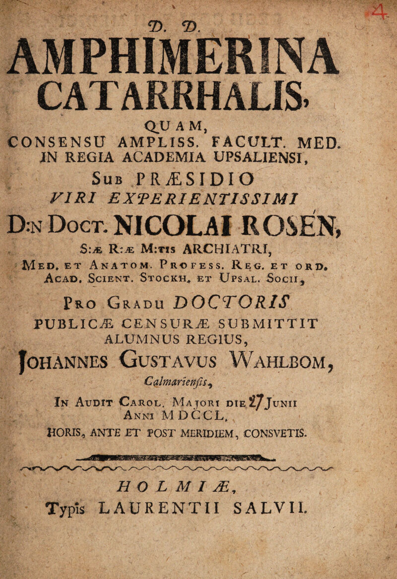 m Q.U A M, CONSENSU AMPLISS. FACULT. MED. IN REGIA ACADEMIA UPSALIENSI, Sub PRiESIDIO VIRI EXRERIE NTISSIMI D:n Doct. NICOLAI R OSEN, S:m R.m M:tis ARCHIATRI, Mediet Anatom. Profess. Reg, et okd, Acad. Scient. Stockh* et Upsal. Socii, Pro Gradu DOCTORIS PUBLICI CENSURAL SUBMITTIT ALUMNUS REGIUS, JOHANNES GUSTAVUS WaHLBOM, Calmarienfis, In Audit Carol. Majori die27Junii Anni MDCCL, HORIS, ANTE ET POST MERIDIEM, CONSVETIS. H O L M I 2E , Typis LAURENTII SALVII.