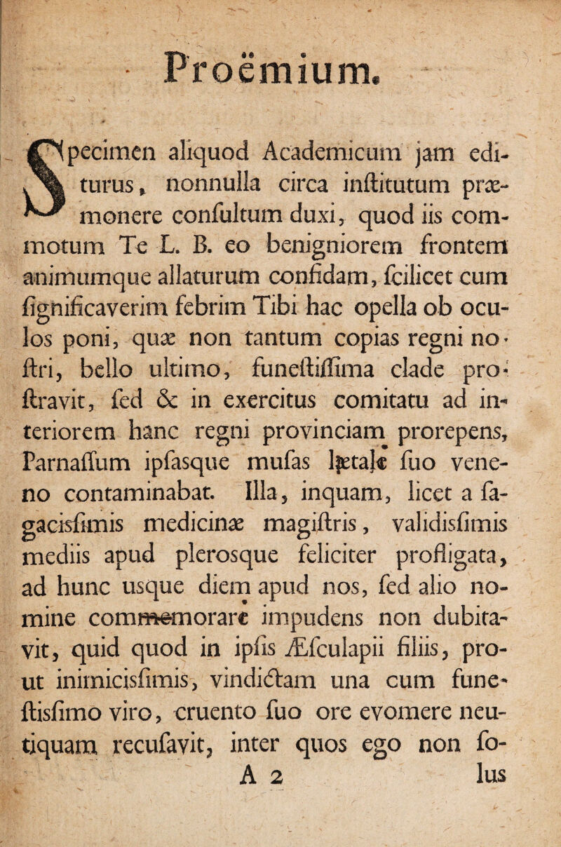 Proemium. v > .... ^ ’ JSpecimen aliquod Academicum jam edi- || turus, nonnulla circa inftitutum prae-  monere confultum duxi, quod iis com¬ motum Te L. B. eo benigniorem frontem animumque allaturum confidam, fcilicet cum fignificaverim febrim Tibi hac opella ob ocu¬ los poni, quae non tantum copias regni no- ftri, bello ultimo, funeftiilima clade pro- liravit, fed & in exercitus comitatu ad in¬ teriorem hanc regni provinciam prorepens, Parnaffum ipfasque mufas Ifetalc fuo vene¬ no contaminabat. Illa, inquam, licet a fa- gacisfknis medicinae magiftris, validisfimis mediis apud pleros que feliciter profligata, ad hunc usque diem apud nos, fed alio no¬ mine commemorare impudens non dubita¬ vit, quid quod in iplis iEfculapii filiis, pro¬ ut inimicisfimis, vindidam una cum fune- llisfimo viro, cruento fuo ore evomere neu- tiquara recufavit, inter quos ego non fo- A 2 lus