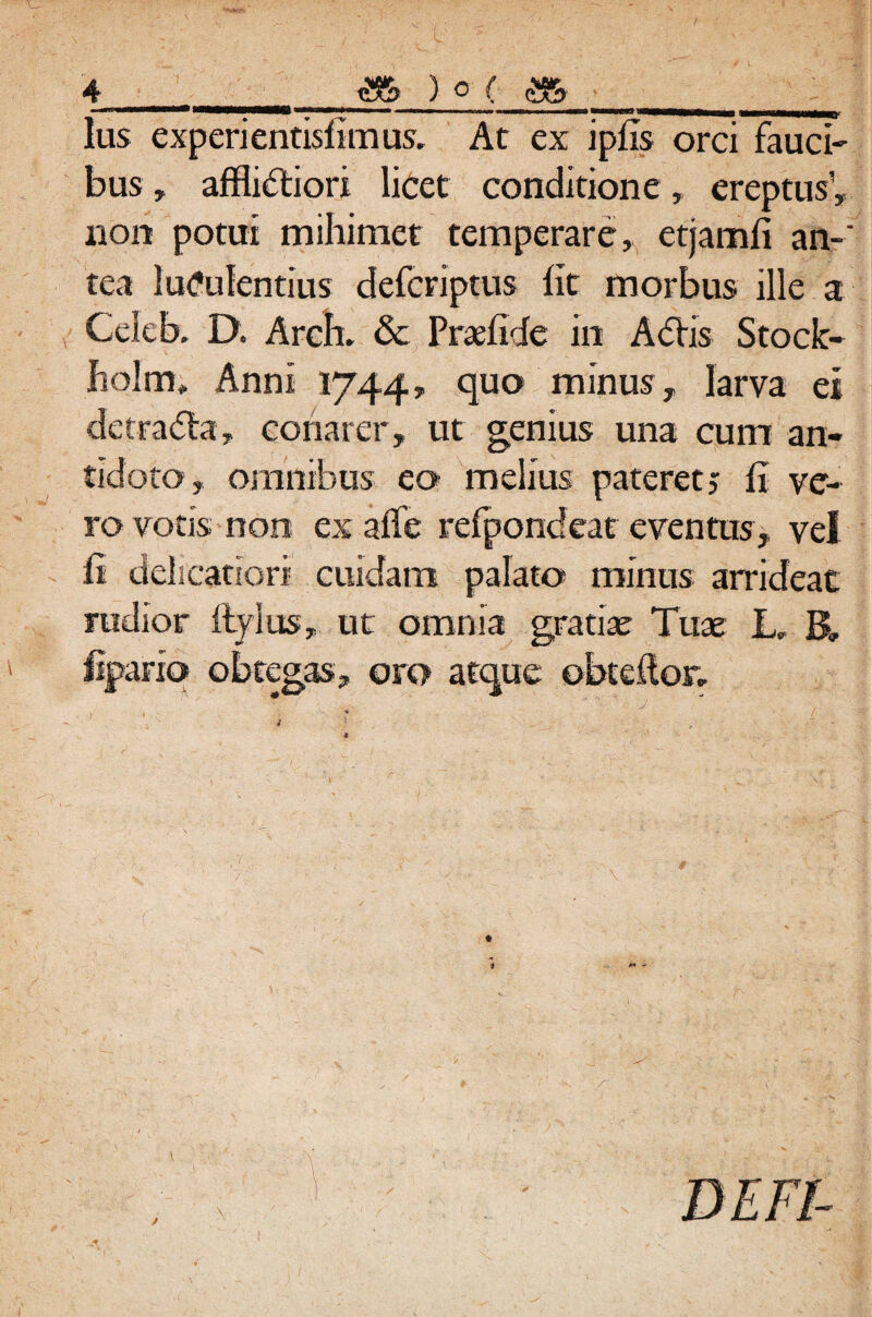 ——1««—1«| ■ Illi II ■i»w»«««WW«W wmMWMB< lus experientisfimus, At ex ipfis orci fauci¬ bus , afflidiori licet conditione, ereptus1, non potui mihimet temperare, etjamfi an¬ tea luculentius defcriptus Iit morbus ille a Cclcb. D. Arch. & Praeftde in Adis Stock- fiolm*. Anni 1744, quo minus, larva ei detrada, conarer, ut genius una cum an¬ tidoto, omnibus eo melius pateret j fi ve¬ ro votis non exaffe refpondeat eventus, vel fi delicatiori cuidam palato minus arrideat rudior ftylus, ut omnia gratiae Tuae L, B» lipario obtegas, oro atque obteftor, I •% 4 1 ' ■ ■: t ~ * . - r~. . \ \ y * ^ - * 4* - ’ _ * . V ^ •' X- . ^ ■ * x • DE FI-