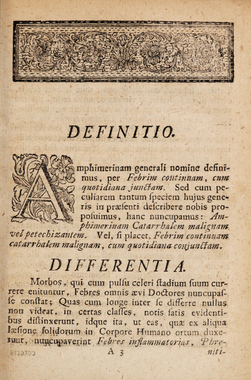 Y mphtaennam generali nomine definr- mus , per Febrim continuam, cum quotidiana jmiBam. Sed cum pe¬ culiarem tantum fpeciern hujus gene» ris io praefeoti deibribere nobis pro- p afuimus, hanc nuncupamus r flm- phimerinam Catarrhalem malignam vetpetechizanteme Vei, fi placet. Febrim continuam catarrhalem malignam, cum quotidiana conjunElatn* Morbos y qui cum pulfu celeri rtadium fuum cur¬ rere enituntur r Febres omnis aevi Dodlores nuncupafi ie confiat;; Quas cum longe inter fe differre nullus non videat, in certas clafles, notis fatis evidenti¬ bus diffinxerunty idque ita, ut eas, quae ex aliqua Irefione folidorum in Corpore Humano ortum duxe- Hiat, nuncupaverint Febres inflammat oriasr Fhre- j A 3 niti-