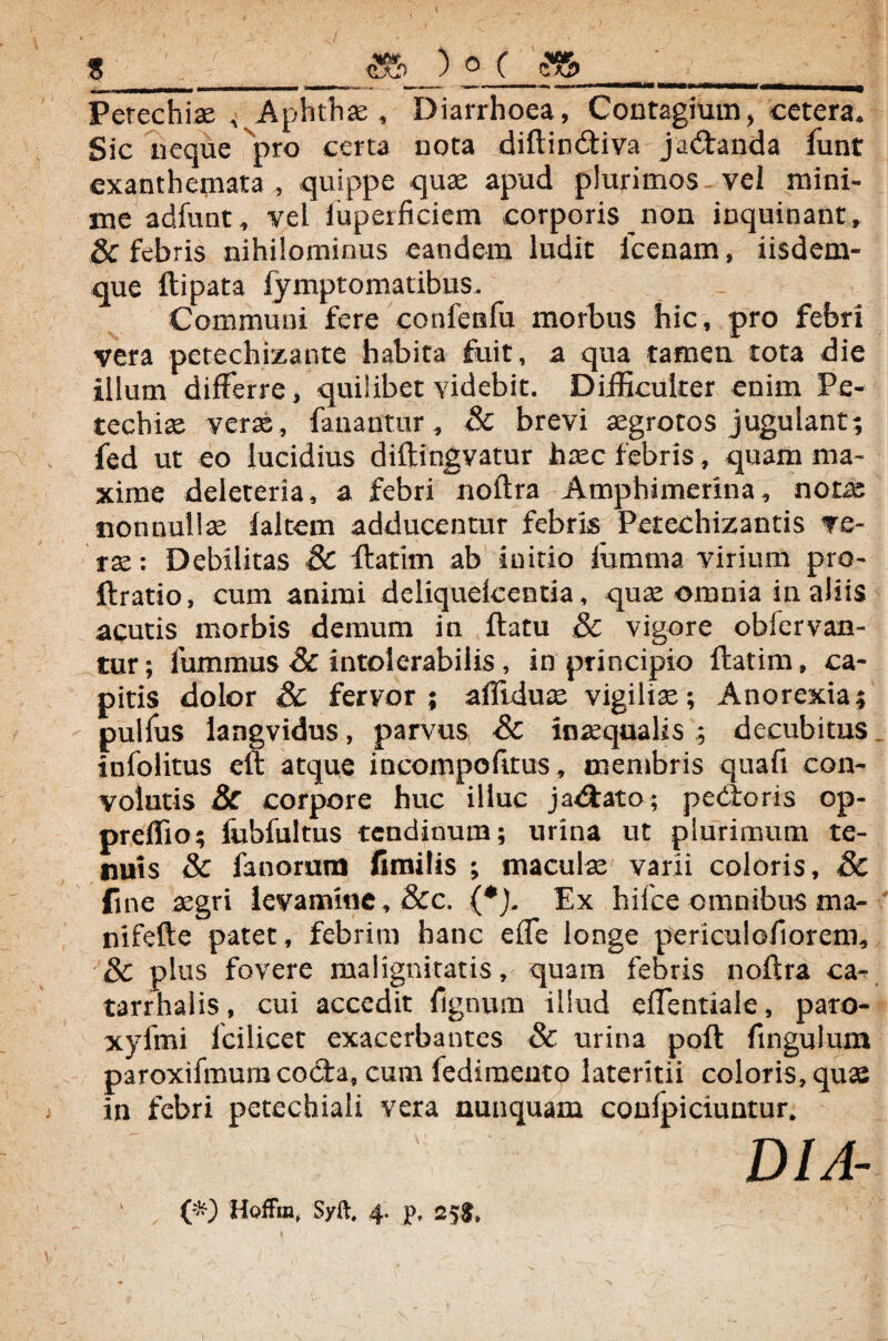 $ $5> ) ° ( Perechiae , Aphthae, Diarrhoea, Contagium, cetera. Sic neque pro certa nota diftin&iva ja&anda funt exanthemata , quippe quae apud plurimos vel mini¬ me adfunt, vel iuperficiem corporis non inquinant, & febris nihilominus eandem ludit icenam, iisdem- que ftipata lymptomatibus. Communi fere confenfu morbus hic, pro febri vera petechizante babita fuit, a qua tamen tota die illum differre, quilibet videbit. Difficulter enim Pe- techiae verae, fanantur, & brevi aegrotos jugulant; fed ut eo lucidius diftingvatur haec febris, quam ma¬ xime deleteria, a febri noftra Amphimerina, notae nonnullae faltem adducentur febris Petechizantis ve¬ rae: Debilitas Sc flatim ab initio fumma virium pro- ftratio, cum animi deliquelcentia, quae omnia in aliis acutis morbis demum in flatu Sc vigore obfervan- tur; fummus Sc intolerabilis, in principio flatim, ca¬ pitis dolor Sc fervor; affiduae vigiliae; Anorexia; pulfus langvidus, parvus Sc inaequalis ; decubitus infolitus eft atque incompofttus, membris quafi con¬ volutis Sc corpore huc illuc jadato; pedoris op- preffio; fubfultus tendinum; urina ut plurimum te¬ nuis Sc fanorum fimilis ; maculae varii coloris, Sc fine aegri levamine, &c. (*). Ex hifce omnibus ma- nifefte patet, febrim hanc efle longe periculofiorem, Sc plus fovere malignitatis, quam febris noftra ca- tarrhalis, cui accedit fignum illud eflentiale, paro- xyfmi fcilicet exacerbantes & urina poft fingulum paroxifmum coela, cum fediraeutp lateritii coloris, quae in febri petechiali vera nunquam conlpiciuntur. DIA-