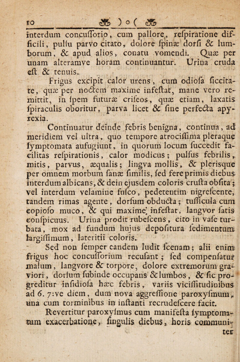 *... m\i.. u wwnr- - — mmm immr hi«nwarhnrr.»i immmi Metmitanii' i.i m interdum concuflbrio, cum pallore., refpiratione dif¬ ficili, puliu parvo citato, dolore fpinae dorfi & lum¬ borum, & apud alios, conatu vomendi. Quae per unam alteramve horam continuantur. Urina cruda eft & tenuis.. Frigus excipit calor urens, cura odiofa ficcita- te, qu^e per nocStem maxime infeftat, mane vero re¬ mittit, in fpem futurae crifeos, quae etiam, laxatis ipiraculis oboritur, parva licet & fine perfe&a apy- rexia. Continuatur deinde febris benigna, continua, ad meridiem vel ultraquo tempore atrocifllma pleraque lymptomata aufugiunt, in quorum locum fuccedit fa¬ cilitas refpirationis, calor modicus; pullus febrilis,., mitis, parvus, aequalis; lingva mollis, & plerisque per omnem morbum faux fimilis, fed fere primis diebus interdum albicans, &dein ejusdem coloris cruftaobfitaf vel interdum velamine fufco, pedetentim nigrefcente, tandem rimas agente , dorfum obdudta; tufficula cum eopiofo muco, & qui maxime’ infeftat, langvor fatis eonfpicuus. Urina prodit rubefcens , cito in vafe tur¬ bata, mox ad fundum hujus depofitura ledimentum hrgiffimum, lateritii coloris* Sed non femper eandem ludit fcenam; alii enim frigus hoc conculTorium recufant; fed compenfatur malum , langvore & torpore, dolore extremorum gra¬ viori , dorlum fubinde occupans & lumbos, & fic pro¬ greditur mfidiofa h^c febris, variis viciffitudinibus ad 6. 7:ve diem, dum nova aggrefiione paroxyfmum * una cum torminibus in inflanti recrudefcere facit. Revertitur paroxylmus cum manifefta fymptoma- mra exacerbatione r Angulis diebus * horis communi-