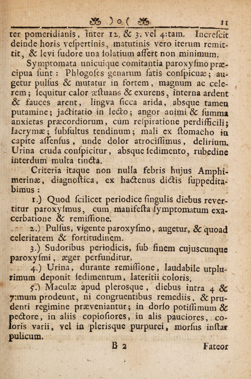 ter pomeridianis, inter & 3. vel 4:tam. Increfcit deinde horis vefpertinis, matutinis vero iterum remit¬ tit, & levi fudore una lolatium affert non minimum. Symptomata unicuique comitantia paroxyfmo prae¬ cipua funt : Phlogofes genarum fatis conlpicuae; au¬ getur pullus & mutatur in fortem, magnum ac cele¬ rem ; lequitur calor aeftuans & exurens, interna ardent & fauces arent, lingva ficca arida, absque tamen putamine ; jadtitatio in ledro; angor animi & fumma anxietas praecordiorum, cum relpiratione perdifficili; lacrymse; iubfultus tendinum; mali ex ftomacho m capite affienfus , unde dolor atrociffimus, delirium. Urina cruda confpicitur, absque ledimento, rubedine interdum multa tindta. Criteria itaque non nulla febris hujus Amphi- merinae, diagnouica, ex hadtenus didtis fuppedita- bimus ; 1.) Quod fcilicet periodice fingulis diebus rever¬ titur paroxylmus, cum manifefta iymptomatum exa¬ cerbatione 8c remiffione. a.) Pullus, vigente paroxyfmo, augetur, & quoad celeritatem 8c fortitudinem. 3, ) Sudoribus periodicis, fub finem cujuscunque paroxyfmi, aeger perfunditur. 4. ) Urina, durante remiffione, laudabile utpla- rimum deponit ledimentum, lateritii coloris. y.) Maculae apud plerosque , diebus intra 4 & 7:mum prodeunt, ni congruentibus remediis, & pru¬ denti regimine praeveniantur; in dorfo potiffimum & pedtore, in aliis copiofiores, in alis pauciores, co¬ loris varii, vel in plerisque purpurei, morfus inflat pulicum. B 2 Fateor