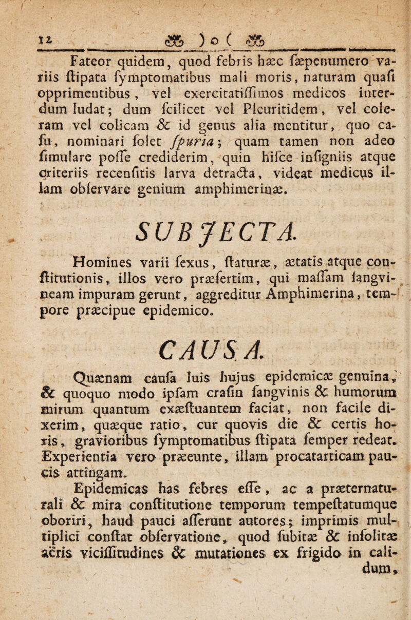 «_as ) qC £& t ,___ Fateor quidem, quod febris haec faepcnumero'va¬ riis {lipara fymptotnatibus mali moris, naturam quafi opprimentibus, vel exercitatiflimos medicos inter¬ dum ludat; dum fcilicet vel Pieuritidem, vel coie¬ ram vel colicam & id genus alia mentitur, quo ca¬ lli, nominari folet fpuria\ quam tamen non adeo fimutare pofle crediderim, quin hifce infigniis atque qriteriis recenfitis larva detradia, videat medicus il¬ lam obfervare genium amphimeriaas. SUBJECTA. Homines varii fexus, (laturae, aetatis atque con- flitutionis, illos vero praefertim, qui maflam langvi- neam impuram gerunt, aggreditur Amphimerina, tem¬ pore praecipue epidemico. CAUSA. Quacnam caula luis hujus epidemicae genuina, & quoquo modo ipfam crafin fangvinis & humorum mirum quantum exaeftuantem faciat, non facile di¬ xerim, quaeque ratio, cur quovis die & certis ho¬ ris , gravioribus fymptomatibus flipata femper redeat. Experientia vero praeeunte, illam procatarticam pau¬ cis attingam. Epidemicas has febres e fle, ac a praeternatu- rali & mira conflitutione temporum tempeftatumque oboriri, haud pauci allerunt autorest imprimis mul¬ tiplici conflat obfervatione, quod fubitae & inlolitae aeris viciffitudines & mutationes ex frigido in cali- dum»