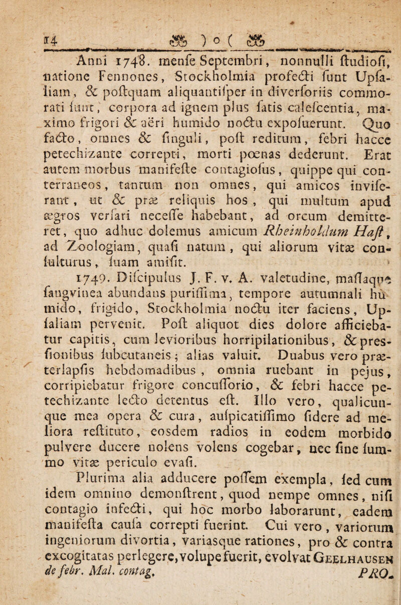 »—ww»—*—I i—ita—<1—iili-wlirtiina III —— ~ ■—.- .—'— —— »'»»—*— Wa.,. - .-r-r- - ir| m ||-| Anni 1748. menfe Septembri, nonnulli ftudioft, natione Fennones, Stockholmia profedi funt Upla- liam, & poftquam aliquantifper in diyerforiis commo¬ rati {unt, corpora ad ignem plus fatis calefcentia, ma¬ ximo frigori & aeri humido nodu expofuerunt. Quo fado, omnes & finguli, poft reditum, febri hacce petechizante correpti, morti poenas dederunt. Erat autem morbus manifefte contagiofus, quippe qui con¬ terraneos , tantum non omnes, qui amicos invife- rant , ut & prse reliquis hos , qui multum apud aegros verfari necefle habebant, ad orcum demitte¬ ret, quo adhuc dolemus amicum Rheinhotdum Hajt 9 ad Zoologiam, qua fi natum, qui aliorum vitae con- iu Iturus , luam amifit. x749. Difcipulus J. F. v* A. valetudine, maftaqire fangvinea abundans puriffima, tempore autumnali hu niido, frigido, Stockholmia nodu iter faciens, Up- (aliam pervenit. Poft aliquot dies dolore afficieba¬ tur capitis, cum levioribus horripilationibus, &pres- fionibus kibcutaneis ; alias valuit, Duabus vero praa- terlapfis hebdomadibus , omnia ruebant in pejus, corripiebatur frigore concuiTorto, & febri hacce pe¬ techizante ledo detentus eft. Illo vero, qualicuu- que mea opera & cura, aufpicatiffimo fidere ad me¬ liora reftituto, eosdem radios in eodem morbido pulvere ducere nolens volens cogebar, nec fine (um- mo vitae periculo evafi. Plurima alia adducere poiTem exempla, led cum idem omnino demonftrent, quod nempe omnes, nifi contagio infedi, qui hoc morbo laborarunt, eadem rnanifefta caufa correpti fuerint. Cui vero , variorum ingeniorum divortia, variasque rationes, pro & contra . excogitatas perlegere, volupe fuerit, evolvat Geelhauseh de febr. Mal. contage PRO*