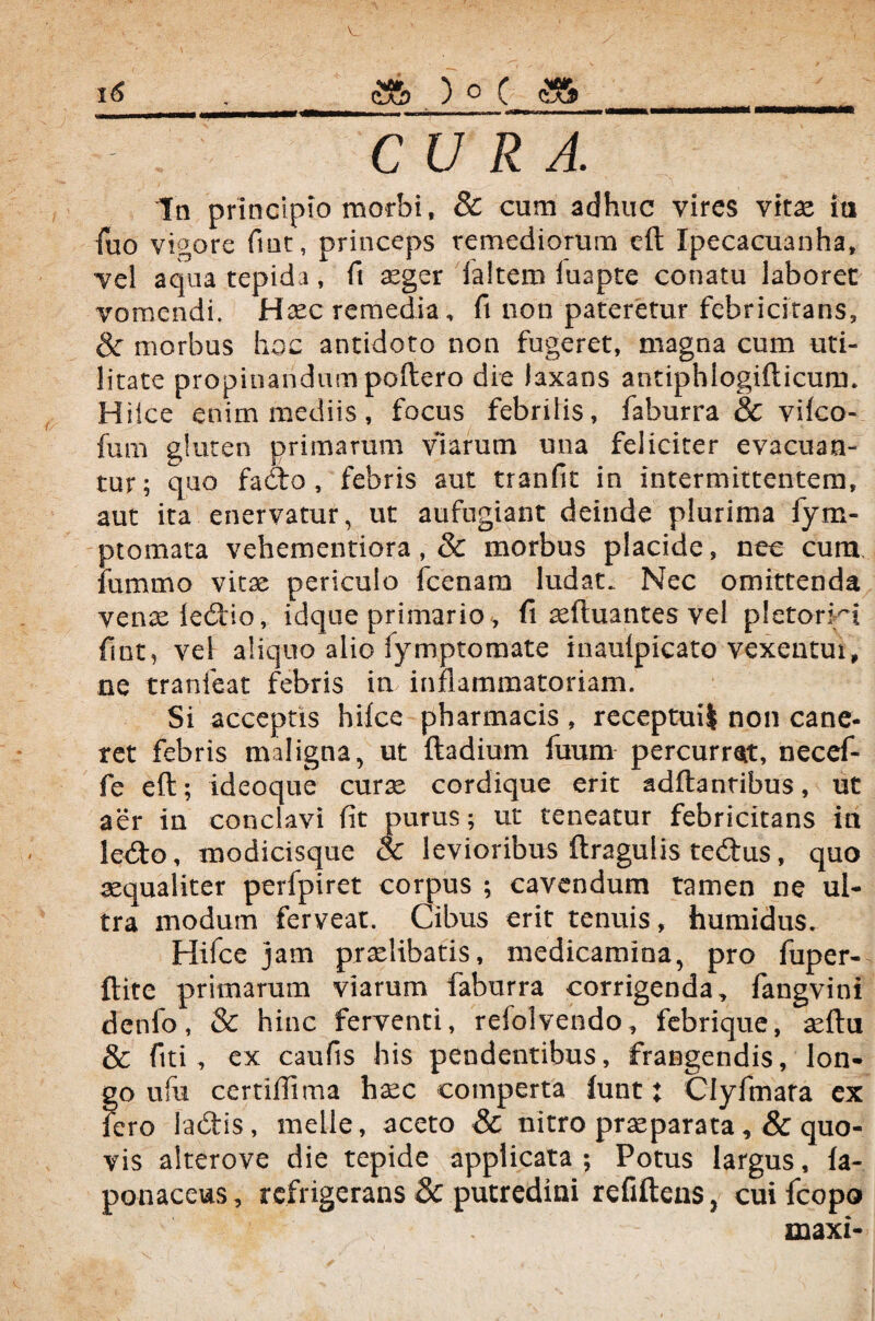 fuo vigore fiat, princeps remediorum efl Xpecacuanha, vel aqua tepida, fi aeger faltem iuapte conatu laboret vomendi. Haec remedia, fi non pateretur febricitans, & morbus hoc antidoto non fugeret, magna cum uti¬ litate propinandum poftero die laxans antiphiogifticum. Hiice enim mediis, focus febritis, faburra & vifco- fum gluten primarum viarum una feliciter evacuan¬ tur; quo fado , febris aut tranfit in intermittentem, aut ita enervatur, ut aufugiant deinde plurima fym- ptomata vehementiora, & morbus placide, nec cum fummo vitae periculo fcenara ludat. Nec omittenda venae ledio, idque primario, fi aeftuantes vel pictorii fint^ vel aliquo alio fymptomate inaufpicato vexentur, ne tranfeat febris in inflammatoriam. Si acceptis hifce pharmacis, receptui! non cane¬ ret febris maligna, ut ftadium fuum percurrat, necef- fe eft; ideoque curse cordique erit adftantibus, ut aer in conclavi fit purus; ut teneatur febricitans ia ledo, modicisque & levioribus ftragulis tedus, quo aequaliter perfpiret corpus ; cavendum tamen ne ul¬ tra modum ferveat. Cibus erit tenuis, humidus. Hifce jam praelibatis, medicamina, pro fuper- ftite primarum viarum faburra corrigenda, fangvini denfo, & hinc ferventi, refolvendo, febrique, seftu & fiti, ex caufis his pendentibus, frangendis, lon¬ go ufu certifiima haec comperta funt: Clyfmara ex fero iadis, meile, aceto & nitro praeparata,& quo¬ vis alterove die tepide applicata ; Potus largus, fa- ponaceus, refrigerans & putredini refiftens, cuifcopo maxi-