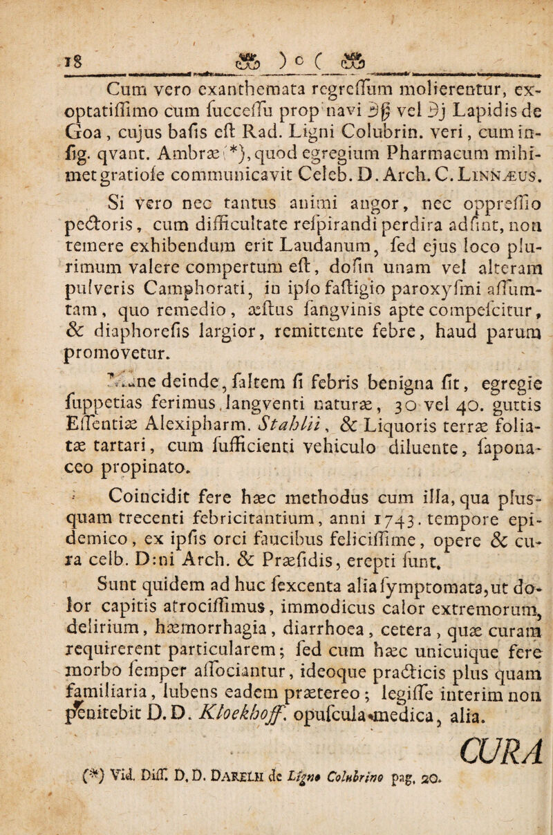 I -18 ) c ( „1 Mi w uawr i—TiTnirrf ■■■*». .1. „»r.., ‘1 ■ imtrrnri-Min^rnwi ^ -irr^Tanirii kiiiUim n Cum vero exanthemata regrefliim molierentur, ex¬ optati ffimo cum fucceffii prop navi 3{j vel Bj Lapidis de Goa, cujus bafis eft Rad. Ligni Coiubrin. veri, cumio- fig. qvant. Ambrae\*}, quod egregium Pharmacum mihi- metgratiofe communicavit Celeb. D. Arch. C.Linn^eus-. Si vero nec tantus animi angor, nec opprefilo pecoris, cum difficultate refpirandi perdira adnnt, non temere exhibendum erit Laudanum, fed ejus loco plu¬ rimum valere compertum eft, dofm unam vel alteram pulveris Camphorati, in ipfo faftigio paroxyfmi aftiim- tam, quo remedio, aeftus iangvinis aptecompefcitur, & diaphorefis largior, remittente febre, haud parum promovetur. TAane deinde3 faltem fi febris benigna fit, egregie fuppetias ferimus.langventi natura, 30 vel 40. guttis E dentiae Alexipharm. St ah hi, & Liquoris terrse folia¬ ta tartari, cum fufficienti vehiculo diluente, fapona- ceo propinato. ; Coincidit fere haec methodus cum illa, qua plus- quam trecenti febricitantium, anni 1743. tempore epi¬ demico, ex ipfis orci faucibus feliciffime, opere & cu¬ ra celb. D:ni Arch. & Praefidis, erepti funt. Sunt quidem ad huc fexcenta aliafymptomata?ut do¬ lor capitis afrociffimus, immodicus calor extremorum, delirium, haemorrhagia, diarrhoea, cetera, quae curam requirerent particularem; fed cum haec unicuique fere morbo femper adoriantur, ideoque pradlicis plus quam familiaria, Jubens eadem praetereo ; legifte interim non fJenitebit D.D. Kloekhojf \ opufcuia «medica, alia. CURA (*) Viti Di£C D, D. DaRELH dc Lfgtjf Colnhrino pag, 20»