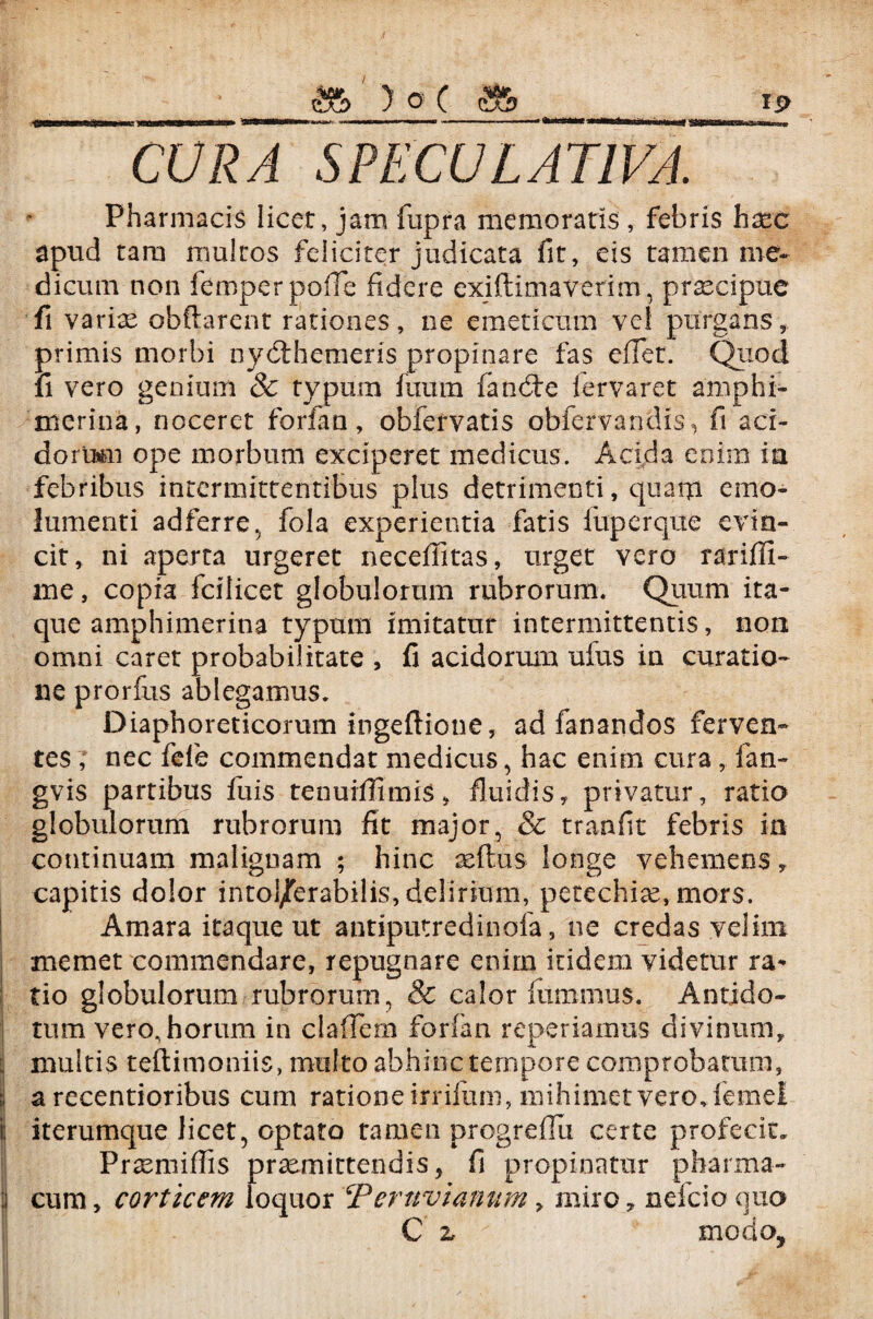 CURA SPECULATIVA. Pharmacis licet, jam fupra memoratis , febris hxc apud tam multos feliciter judicata fit, eis tamen me¬ dicum non femperpofle fidere exifiimaverim, praecipue fi variae obftarent rationes, ne emeticum vel purgans, primis morbi nydthemeris propinare fas effer. Quod ii vero genium 8c typum fuum fandfe iervaret amphi- merina, noceret forfan, obfervatis obfervandis, fi aci¬ dorum ope morbum exciperet medicus. Acida enim ia febribus intermittentibus plus detrimenti, quam emo¬ lumenti adferre, fola experientia fatis luperque evin¬ cit, ni aperta urgeret neceffitas, urget vero rariffi- me, copia fcilicet globulorum rubrorum. Quum ita¬ que amphimerina typum imitatur intermittentis, non omni caret probabilitate , fi acidorum ufus in curatio¬ ne prorfus ablegamus. Diaphoreticorum ingeflione, ad fanandos ferven¬ tes , nec fefe commendat medicus, hac enim cura, fan- gvis partibus fuis tenuiffimis, fluidis, privatur, ratio globulorum rubrorum fit major, & tranfit febris in continuam malignam ; hinc reflus longe vehemens, capitis dolor intol/erabilis, delirium, petechise, mors. Amara itaque ut antiputredinofa, ne credas velim memet commendare, repugnare enim itidem videtur ra- tio globulorum rubrorum, & calor ftimmus. Antido¬ tum vero, horum in claffem forfan reperiamus divinum, i multis teftimoniis, multo abhinc tempore comprobatum, 1 a recentioribus cum ratione irrifum, mihimet vero, femel i; iterumque licet, optato tamen progrefiu certe profecit. ! Praemiffis praemittendis, fi propinatur pharma- | cum, corticem loquor !Ternvianum, miro, nefcio quo C z modo, I > '■ ) A f # . •' '  v ,$SLi h i mk'' , 1 ' ' •