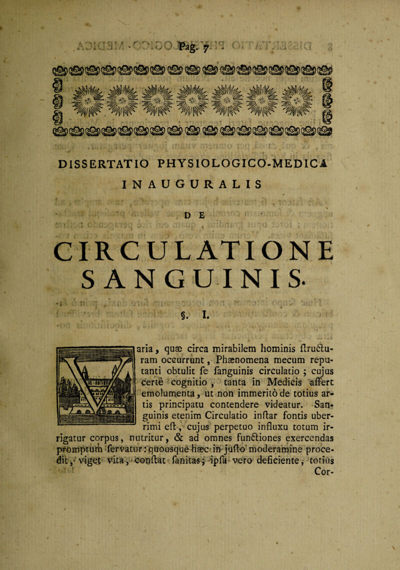 DISSERTATIO PHYSIOLOGICO-MEDICA INAUGURALIS DE CIRCULATIONE SANGUINIS. -i ' v. q 'Vi' '!K . ” v ■ q >• v,- : §. X. aria, quae circa mirabilem hominis firu61u- ram occurrunt, Phsenomena mecum repu¬ tanti obtulit fe fanguinis circulatio ; cujus certe cognitio , tanta in Medicis affert emolumenta, ut non immerito de totius ar¬ tis principatu contendere videatur. San¬ guinis etenim Circulatio indar fontis uber¬ rimi efl, cujus perpetuo influxu totum ir¬ rigatur corpus, nutritur, & ad omnes functiones exercendas promptum fervatur: quousque haec in- juflo' moderamine proce¬ dit, viget vita, conflat fanitas; ipfa vero deficiente, totius Cor-