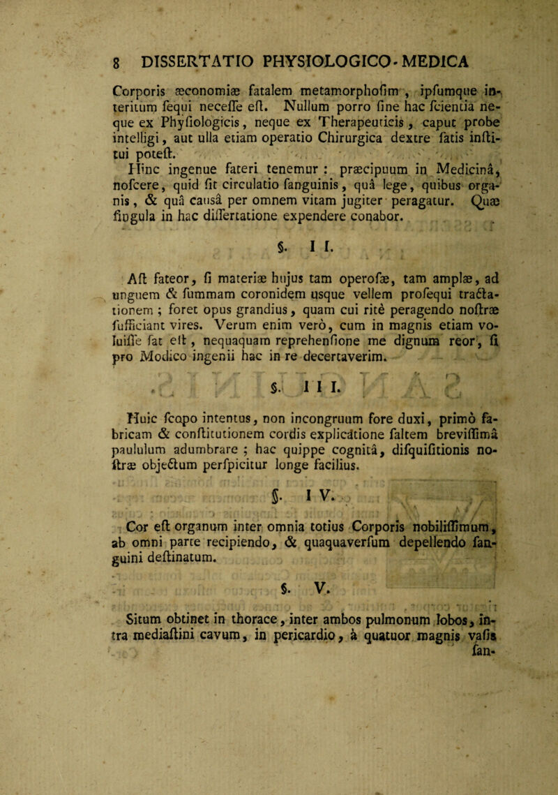 Corporis aeconomiee fatalem metamorphofim , ipfumque in«. teritum fequi necefle efl. Nullum porro fine hac fcientia ne¬ que ex Phyfiologicis, neque ex Therapeuticis, caput probe intelligi, aut ulla etiam operatio Chirurgica dextre fatis infti- tui poteft. v, ' > • v, , Hinc ingenue fateri tenemur : praecipuum in Medicinai nofcere, quid fit circulatio fanguinis, qua lege, quibus orga¬ nis , & qua causa per omnem vitam jugiter peragatur. Quse fingula in hac dilfertatione expendere conabor. §. I I. Aft fateor, fi materiae hujus tam operofae, tam amplae, ad unguem & fummam coronidem usque vellem profequi tra6la- tionem ; foret opus grandius, quam cui rite peragendo noftrae fufficiant vires. Verum enim vero, cum in magnis etiam vo- Iuifle fat eit, nequaquam reprehenfione me dignum reor, fi pro Modico ingenii hac in re decertaverim. r > V - - T T • V T 'r n * 5.1 M L v f? Huic fcopo intentus, non incongruum fore duxi, primo fa¬ bricam & conflitutionem cordis explicatione faltem breviftima paululum adumbrare ; hac quippe cognita, difquifitionis no- llrse obje&um perfpicitur longe facilius. f » • * . 5- 1 V. * * * • / 1 i > * * t [ > • w . J ( 1 * < v J r ■ • f Cor efl organum inter omnia totius Corporis nobilifilmum, ab omni parte recipiendo, & quaquaverfum depellendo fan- guini deftinatum. ■ 5. V. • . * ’ ^1 -S • . , • - * ; ■ ' f ' •' *■ ■. » . , - • 't f * #, .. ■ f At • ’i f % r «r«, r 'p f \ t ‘ & ; j ^ V » v i • I/ > 1 1 * > / 4 * ' ..-'t t . 1 4 Situm obtinet in thorace, inter ambos pulmonum lobos, in¬ tra mediaftini cavum, in pericardio, a quatuor magnis vafis fan-