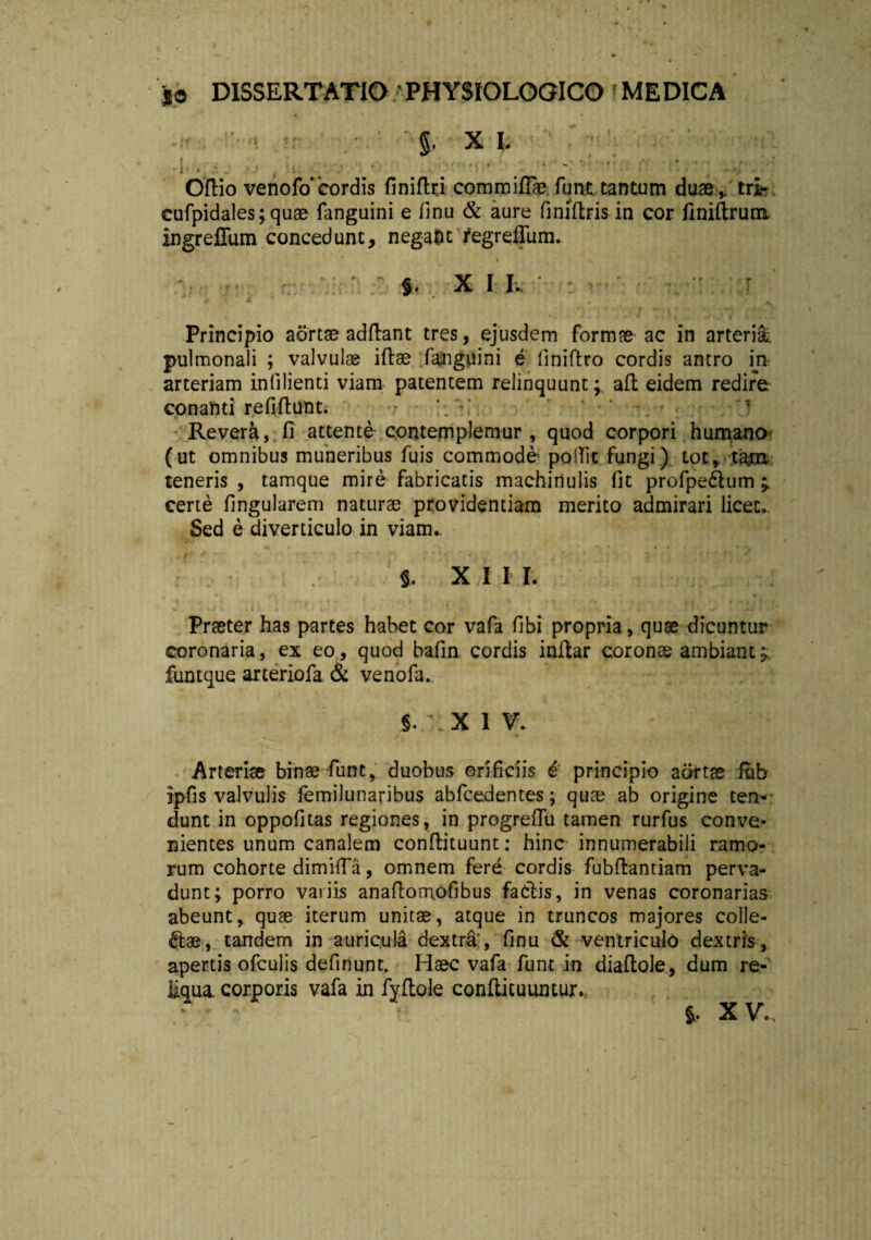 * ‘ L * . • '• ■ -r ' ' §. X E ' 1 . • . • , 'i / ■ ‘ • ' ' • ''' ' ' ' * Odio venofo‘cordis finiflri commifffe funt tantum duae f tri- cufpidales;quae fanguini e fmu & aure finidris in cor finidrum ingreffum concedunt, negafct fegrefliim. §. XII. I 2 Ji' ' * r y ' ‘jl Principio aortae addant tres, ejusdem formae ac in arteria, pulmonali ; valvulae idae fanguini e finiftro cordis antro in arteriam infilienti viam patentem relinquunt; ad eidem redire conanti refidunt. ' *. • •v.f.7 Revera, fi attente contemplemur, quod corpori humano (ut omnibus muneribus fuis commode poiTic fungi) tot* tajn teneris , tamque mire fabricatis machinulis fit profpeftum ; certe fingularem naturae providentiam merito admirari licet. Sed e diverticulo in viam.. §. X I I I. # • * «. -i/i. *!*,>. k. i • * V • ' < • . . . , f r. • Prteter has partes habet cor vafa fibi propria, quae dicuntur coronaria, ex eo, quod bafin cordis indar coronae ambiant; funtque arteriofa & venofa.. * * • .. .-••• 1 , §. X 1 V. Arteriae binae funt, duobus orificiis 6 principio aortae iub ipfis valvulis femilunaribus abfcedentes; quae ab origine ten- dunt in oppofitas regiones, in progreffu tamen rurfus conve¬ nientes unum canalem condituunt: hinc innumerabili ramo¬ rum cohorte dimiffa, omnem fere cordis fubdantiam perva¬ dunt; porro variis anadomofibus fa&is, in venas coronarias abeunt,, quae iterum unitae, atque in truncos majores colle- fiae, tandem in auricula dextra, finu & ventriculo dextris, apertis ofculis definunt. Haec vafa funt in diadole, dum re¬ liqua corporis vafa in fydole confticuumur.