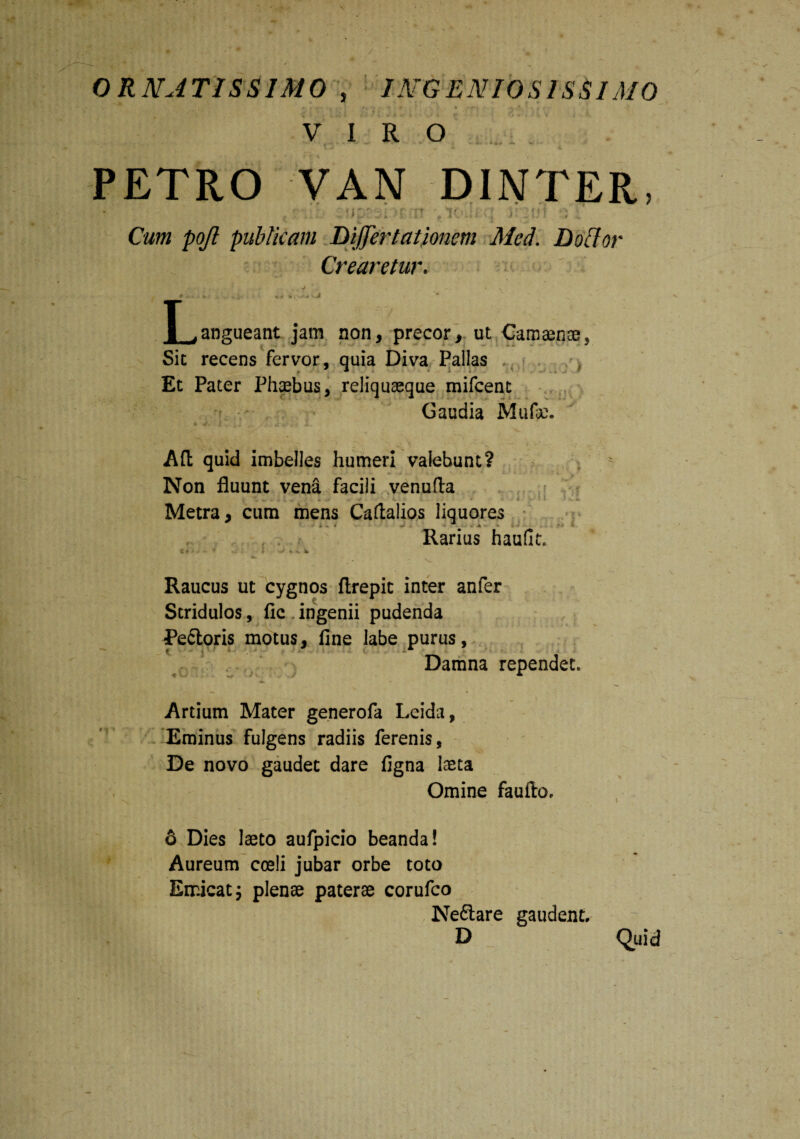 ORNATISSIMO , INGENIOSISSIMO p \ ?v i - *• t t ■ t n * n ^ ’ i - f . « i / \ 1'. • 'r\ '• 1 • W f ' -» VIRO PETRO VAN DINTER, 2!iprrji>f-it i nui -m Cum pojl publicam Differt ationem Med. D otior Crearetur. L,angueant jam non, precor, ut Camaenae, Sit recens fervor, quia Diva Pallas Et Pater Phaebus, reliquaeque mifcenc Gaudia Mufc. Ad quid imbelles humeri valebunt? Non fluunt vena facili venufta iU«.’^ Metra, cum mens Caftalios liquores i - • S _ • * Rarius haufi Cr ‘ * l Vi #- It Raucus ut cygnos ftrepit inter anfer Stridulos, fle ingenii pudenda Pe&oris motus, fine labe purus, f ■- • ' < Damna rependet. Artium Mater generofa Leida, Eminus fulgens radiis ferenis, De novo gaudet dare figna laeta Omine faufio. 6 Dies laeto aufpicio beanda! Aureum coeli jubar orbe toto Emicat; plenae paterae corufco Ne&are gaudent. D Quid
