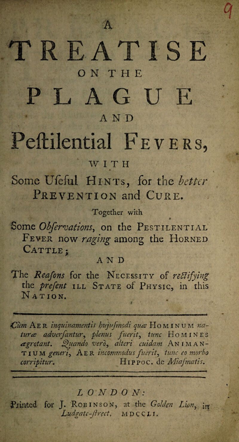 'A TREATISE O N T H E PLAGUE AND Peftilential Fevers, WITH Some Ufeful Hints, for the better Prevention and Cure. Together with Some Ohfervatiom^ on the Pestilential Fever now raging among the Horned Cattle : AND The Reafons for the Necessity of re5fifying the prefent ill State of Physic, in this Nation. ^um Aer inquin ament is hnjufmodi qua: Hominum na- turce advcrfantur, plcnus fuerit^ tunc Homines a grot ant, ^tando vero^ alteri cuidam Animan- TiUM generic Aer inconnnodus fuerit^ tunc eo tnorho corripitur, Hippoc. de Miafmatis. LONDON: Prmted for J. Robinson, at the Golden Lwn^ LndgaU-Jhect, m p c C L i.