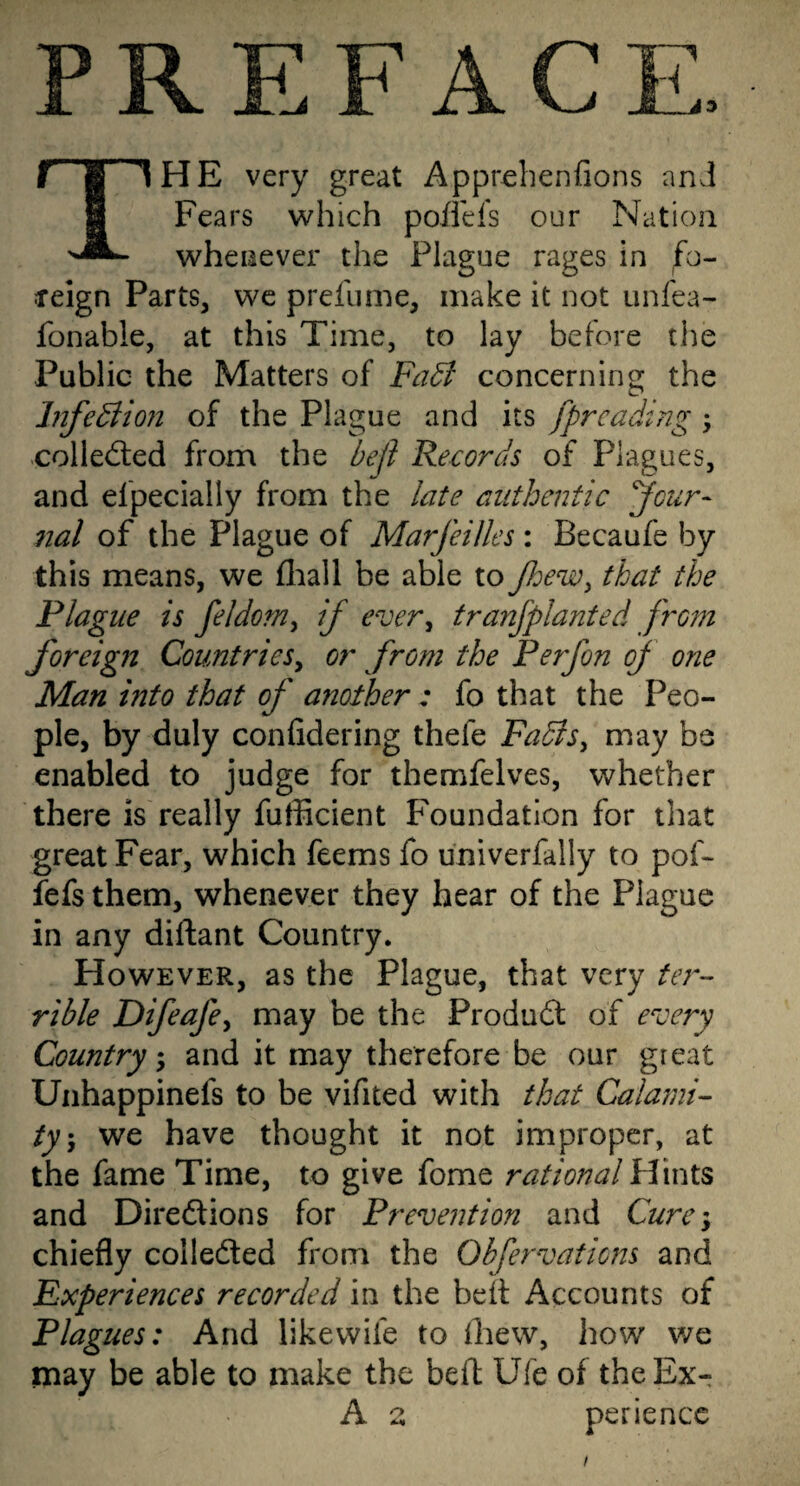 PREFACE. f B 1 HE very great Apprehenfions anJ 1 Fears which poffefs our Nation whenever the Plague rages in fo- feign Parts, we prefume, make it not unfea- fonable, at this Time, to lay before the Public the Matters of Fa^ concerning the InfeBion of the Plague and its fprcading; >colled;ed from the befl Records of Plagues, and efpecially from the late authentic Jour- nal of the Plague of MarfeiUes: Becaufe by this means, we fliall be able to Jhew^ that the Plague is feldom^ if ever^ tranjplanted front foreign Countries^ or from the P erf on of one Man into that of another: fo that the Peo¬ ple, by duly confidering thefe FadtSy may be enabled to judge for themfelves, whether there is really fufficient Foundation for that great Fear, which feems fo univerfally to pof- fefs them, whenever they hear of the Plague in any diftant Country. However, as the Plague, that very ter-- rible Difeafcy may be the Product of every Country; and it may therefore be our great Uiihappinefs to be vifited with that Calami¬ ty \ we have thought it not improper, at the fame Time, to give fome rational Hints and Diredlions for Prevention and Cure-y chiefly colleded from the Obfervations and Experiences recorded in the belt Accounts of Plagues: And likewife to drew, how we may be able to make the beft Ufe of theEx- A z perience