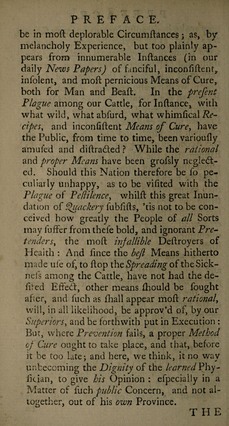 be in moft deplorable Circuniftances; as, by melancholy Experience, but too plainly ap¬ pears from' innumerable Inftances (in our daily NewS' Papers) of fanciful, inconfiftent^ infolent, and moft pernicious Means of Cure, both for Man and Beaft. In the prefent Plague among our Cattle, for Inftance,^ with what wild, what abfurd, what whimfical Re- cipeSy and inconfiftent Means of Cure^ have the Public, from time to time, been varioufly amufed and di(traded ? While the raiiofial and proper Means have been grofsly negled- ed. Should this Nation therefore be fo pe¬ culiarly unhappy, as to be vifited with the Plague of Peftilence^ whilft this great Inun¬ dation oi ^ackery fubftfts, ftis not to be con¬ ceived how greatly the People of all Sorts may fuffer from thefe bold, and ignorant Pre¬ tenders^ the moft injallible Deftroyers of Health : And fince the befl Means hitherto made ufe of, to flop Spreading oitheSick- nefs among the Cattle, have not had the de¬ filed Efted, other means (hould be fought afier, and fuch as fl;iall appear moft rational^ will, in all likelihood, be approv’d of, by our Superiors^ and be forthwith put in Execution : But, where Prevention fails, a proper Method cf Cure ought to take place, and that, before it be too late; and here, we think, it no way unbecoming the Dignity of the learned Phy- fician, to give his Opinion : efpecially in a Matter of fuch public Concern, and not al¬ together, out of his own Province. T H E