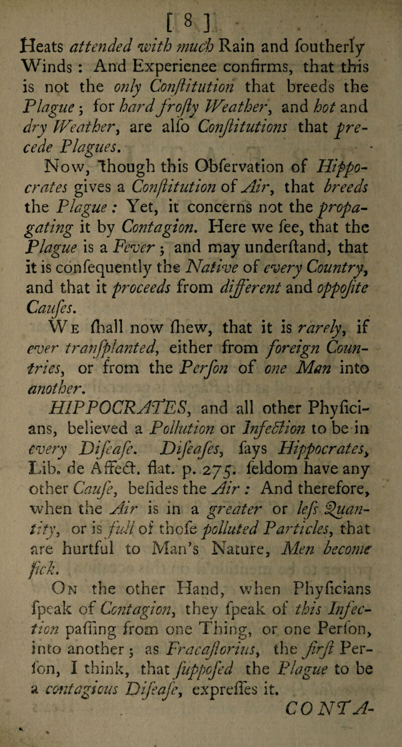 Heats attended with much Rain and foutherty Winds : And Experienee confirms, that this is not the only Conftitution that breeds the Plague; for hard frojiy Weather^ and hot and dry JVeather^ are alfo Co?2jiitutions that j^re- cede Plagues, Now, though this Obfervation of Hippo¬ crates gives a Co?jflitution of Air^ that breeds the Plague: Yet, it concerns not the propa¬ gating it by Contagion, Here we fee, that the Plague is a Fever ; and may underftand, that it is confequently the Native of every Country^ and that it proceeds from different and oppojite Caufes, WE fliall now fcew, that it is rarely^ if ever tranfplanted^ either from foreign Coun¬ tries^ or from the Perfon of one Man into another, HIPPOCRATES, and all other Phyfici- ans, believed a Pollution or Infedlimi to be in every Difeafe, Difeafes, fays Hippocrates^ Lib. de AfFedt. flat. p. zyg, feldom have any otxher Caufe, befides the Air : And therefore, when the Air is in a greater or lefs S>uan- tity, or IS full of thcic polluted Particles, that are hurtful to Man's Nature, Men become pick. On the other Hand, when Phvficians fpeak of Centagi072, they fpeak of this hifec- tion pafiing from one Thing, or one Perfon, into another 5 as Fracajlorius, the firjl Per¬ fon, I think, that fuppofed the Plague to be a contagious Difeafe, exprelTes it. CO NT A-