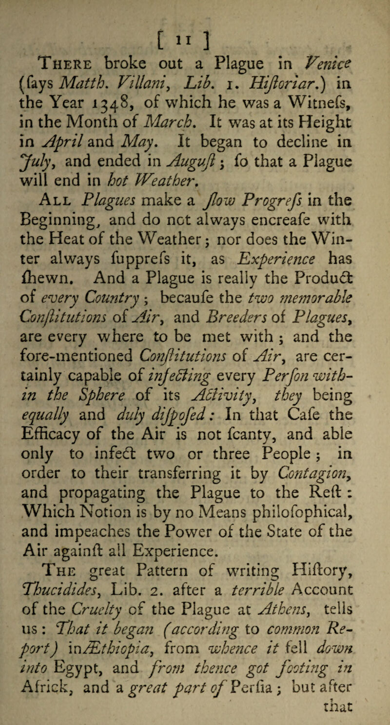 [  3 There broke out a Plague in Venice (fays Matth, Villani^ Lib. i. Hijiorlar,) in the Year 1348, of which he was a Witnefs, in the Month of March. It was at its Height in ^pril and May. It began to decline in July, and ended in Auguji j fo that a Plague will end in hot Weather, Ali. Plagues make a Jlow Progrefs in the Beginnings and do not always encreafe with the Heat of the Weather; nor does the Win¬ ter always fupprefs it, as Experience has ihewn. And a Plague is really the Product of every Country; becaufe the two jnemorable Con/litutions of Air, and Breeders of Plagues, are every where to be met with ; and the fore-mentioned Co?2jiitutions of Air, are cer¬ tainly capable of inje5iing every Perfon with¬ in the Sphere of its Abiivity, they being equally and duly dijpofed: In that Cafe the Efficacy of the Air is not fcanty, and able only to infedt two or three People; in order to their transferring it by Contagion, and propagating the Plague to the Reft : Which Notion is by no Means philofophical, and impeaches the Power of the State of the Air againft all Experience. The great Pattern of writing Hiftory, Thucidides, Lib. 2. after a terrible Account of the Cruelty of the Plague at Athens, tells iis : That it bega?i (accordwg to common Re¬ port) m/Ethiopia, from whence it fell down into Egypt, and from thence got footing in Africk, and a great part of Perfia ; but after that