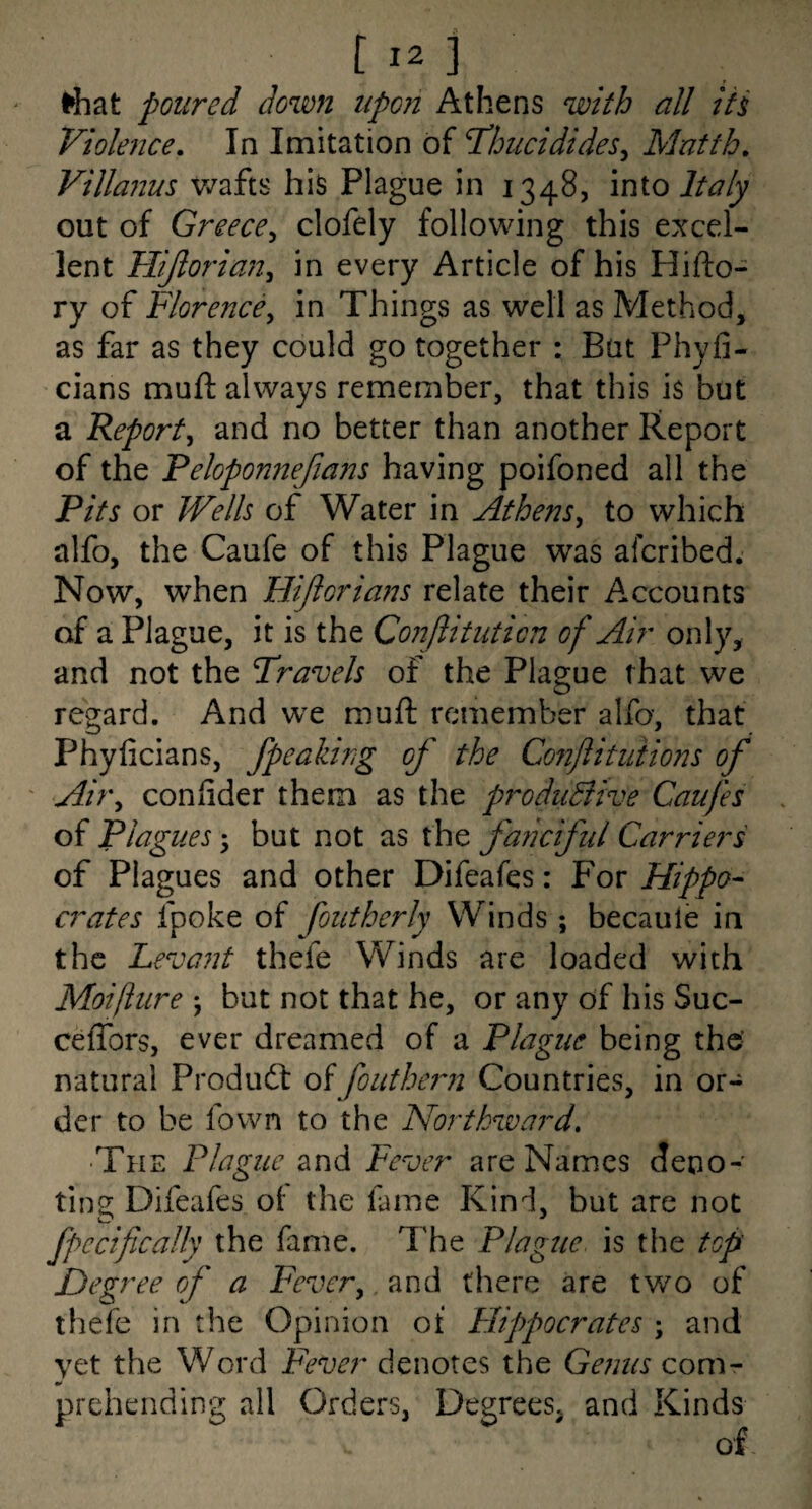 ' riiat poured down iipoii Athens with all iti Violence, In Imitation of Idhucidides^ Matth, Villanm wafts hiS Plague in 1348, into Italy out of Greece^ clofely following this excel¬ lent Hijlorian^ in every Article of his Hifto- ry of Florence^ in Things as well as Method, as far as they could go together : Bat Phyfi- cians mufl: always remember, that this is but a Report^ and no better than another Report of the Peloponnejians having poifoned all the Pits or Wells of Water in Athens, to which alfo, the Caufe of this Plague was afcribed. Now, when Hijlorians relate their Accounts of a Plague, it is the Conjlitnticn of Air only, and not the Travels of the Plague that we regard. And wx muft remember alfo, that Phyficians, fpeaking of the Conftituiions of ' Air, coniider them as the p7''oduBive Caufes of Plagues; but not as the faficiful Carriers of Plagues and other Difeafes: For Hippo¬ crates fpoke of font her ly Winds ; becaule in the Fevant thefe Winds are loaded with Moifture j but not that he, or any of his Suc- ceffors, ever dreamed of a Plague being the- natural Produdt oifouther?i Countries, in or¬ der to be fown to the Northward, ■The Plague and Fever are Names deno¬ ting Difeafes ol the fame Kind, but are not fpecifically the fame. The Plague, is the top Degree of a Fever, and there are two of thefe in the Opinion of Hippocrates ; and vet the Word Fever denotes the Genus com- prehending all Orders, Degrees, and Kinds of