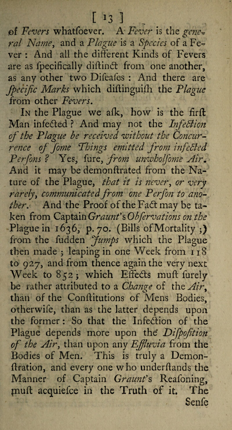 of Fevers whatfoever. A Fever is the gene^ ral Name^ and a Plague is a Species of a Fe¬ ver : And all the different Kinds of Fevers are as fpecifically diftind: from one another, as any other two Difeafes : And there are fpecijic Marks which diftinguifli the Plague from other Fevers, In the Plague we afk, how is the firfl: Man infeded ? And may not the Infediion of the Plague he received without the Concur^ rence offo?ne Things emitted from infedled Perfons ? Yes, fure, from unwholfome Air, And it may be demonftrated from the Na¬ ture of the Plague, that it is never^ or very rarely y communicated from one Perfon to ano-- ther. And the Proof of the Fad may be ta¬ ken from Cz^tdlmGraunfsObfervations 071 the 'Plague in 1636, p. 70. (Bills of Mortality from the fudden Jumps the Plague then made ; leaping in one Week from 118 to 927, and from thence again the very next Week to 852; which Effeds muft furely be rather attributed to a Change of the Air^ than of the Conftitutions of Mens Bodies, otherwife, than as the latter depends upon the former: So that the Infedion of the Plague depends more upon the* Difpoftion of the Air, than upon any Effluvia from the Bodies of Men. This is truly a Demon- ftration, and every one who underftands the Manner of Captain Graunfs Reafoning, piuft acquiefce in the Truth of it. The Senfe