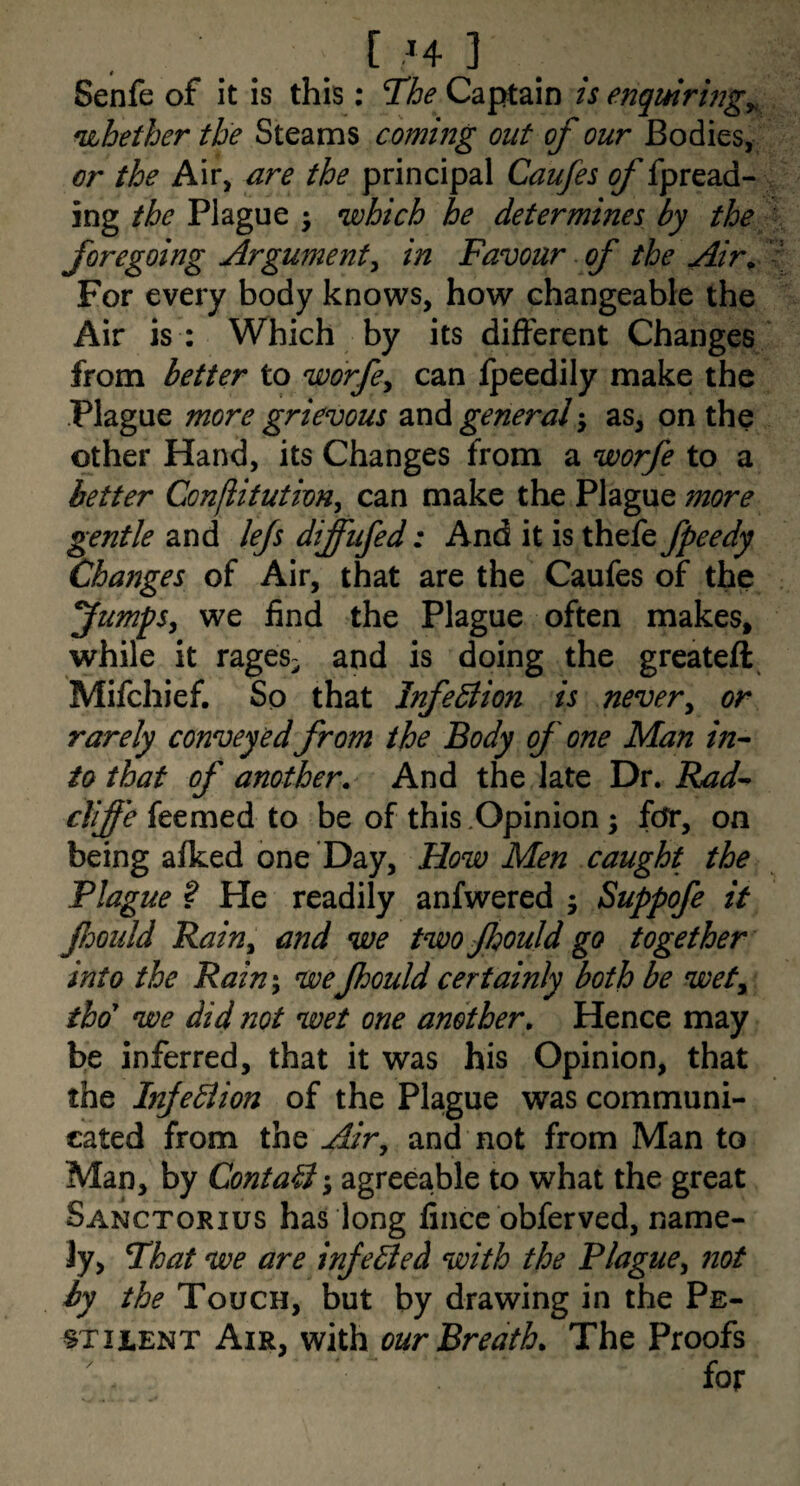 Senfe of it is this: T’he Captain is enquiring^, nibether the Steams coming out of our Bodies, cr the Air, are the principal Caufes of fpread- ing the Plague ^ which be determines by the foregoing Argumentin Favour of the Air^ For every body knows, how changeable the Air is : Which by its different Changes from better to worfe^ can fpeedily make the Plague more grievous and general j as, on the other Hand, its Changes from a worfe to a better Conflitution^ can make the Plague more gentle 2iV\A lefs diffufed: Andiiisxh^kfpeedy Changes of Air, that are the Caufes of the fumpSy we find the Plague often makes, while it rages- and is doing the greateft^ Mifchief, So that InfeBion is nevery or rarely conveyed from the Body of one Man in¬ to that of another.^ And the late Dr. Rad- cTiffe feemed to be of this .Opinion; for, on being afked one Day, How Men caught the Plague ? He readily anfwered ; Stf>pofe it fdould Rainy and we twojhouldgo together into the Rain^ weJhould certainly both be wety thd we did not wet one another. Hence may be inferred, that it was his Opinion, that the InjeBion of the Plague was communi¬ cated from the Airy and not from Man to Man, by ContaB; agreeable to what the great Sanctorius has long fincc obferved, name¬ ly, Fhat we are inJeBed with the Plaguey not by the Touch, but by drawing in the Pe¬ stilent Air, with our Breath. The Proofs for