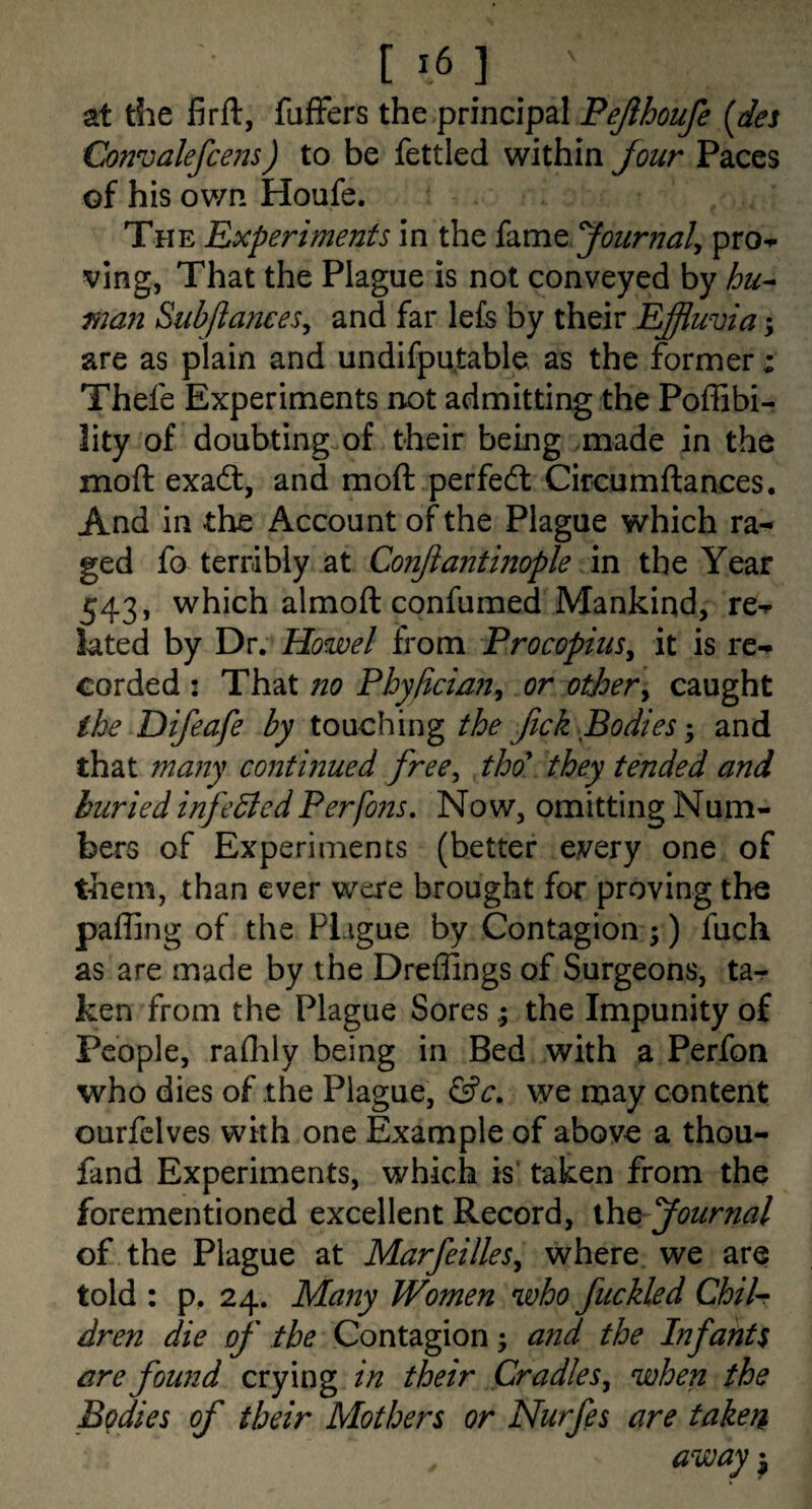 [ ] at the firft, fuffers the principal Pejihoufe {dei Convalefcejis) to be fettled within four Paces of his own Houfe. The Experiments in the hm^ fournaly pro«»- ving, That the Plague is not conveyed by hu^ man Subftances^ and far le£s by their Efiuvia; are as plain and undifpu,table as the former; Thefe Experiments not admitting the Poffibi- lity of doubting of their being .made in the moft exadt, and moft perfedl Circumftances. And in the Account of the Plague which ra¬ ged fo terribly at Conjiantinople m the Year 543, which almoft confumed Mankind, re-p lated by Dr. Howel from Procopius^ it is re-* corded : That no Phyftcian^ or other^ caught the Difeafe by touching the fick Bodies; and that many continued free^ tho\ they tended and buried infedtedPerfons, Now, omitting Num¬ bers of Experiments (better every one of them, than ever were brought for proving the palling of the Plague by Contagion;) fuch as are made by the Dreffings of Surgeons, ta¬ ken from the Plague Sores; the Impunity of People, raOily being in Bed with a Perfon who dies of the Plague, we may content ourfclves with one Example of above a thou- fand Experiments, which is' taken from the forementioned excellent Record, Journal of the Plague at MarfeilleSy where we are told : p. 24. Many Women who fuckled ChiU dren die of the Contagion; and the Infants are found crying in their Cradles^ when the Bodies of their Mothers or Nurfes are taken away