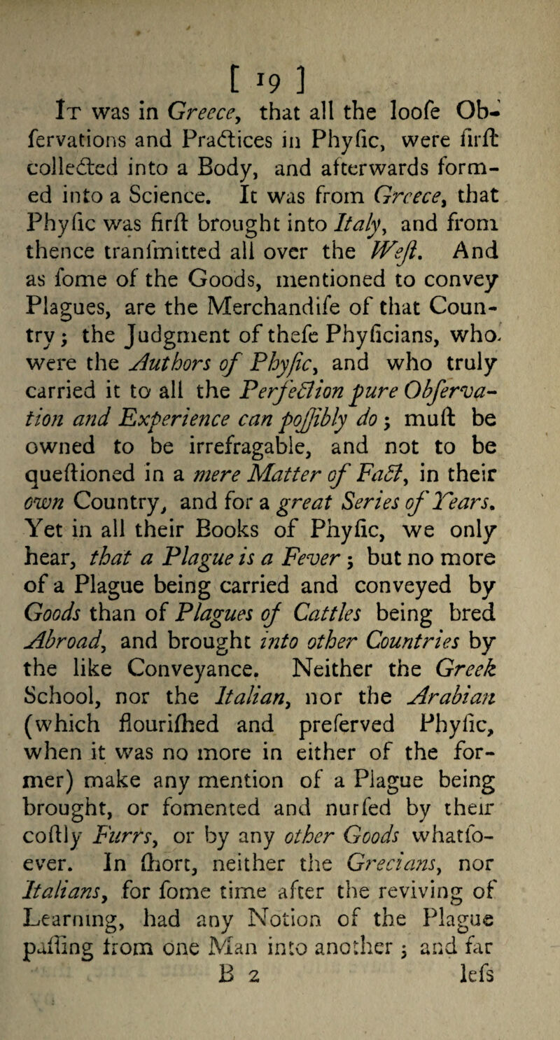 t '9 1 It was in Greece^ that all the loofe Ob- fervations and Pradlices in Phyfic, were firft colled:ed into a Body, and afterwards form¬ ed into a Science. It was from Greece^ that Phyfic was firft brought into Italy^ and from thence tranfmitted all over the Wejl, And as fome of the Goods, mentioned to convey Plagues, are the Merchandife of that Coun¬ try; the Judgment of thefc Phyficians, who. were the Authors of Phyfic^ and who truly carried it to all the Perfe^ion fure Obferva- tion and Experience can pofjibly do -y mu ft be owned to be irrefragable, and not to be queftioned in a mere Matter of Fa5t^ in their own Country, and for a great Series of Tears. Yet in all their Books of Phyfic, we only hear, that a Plague is a Fever 5 but no more of a Plague being carried and conveyed by Goods than of Plagues of Cattles being bred Abroad^ and brought into other Countries by the like Conveyance. Neither the Greek School, nor the Italiany nor the Arabian (which flourhhed and preferved Phyfic, when it was no more in either of the for¬ mer) make any mention of a Plague being brought, or fomented and nurfed by their coftly FurrSy or by any other Goods whatfo- ever. In ftiort, neither the Grecia7ts^ nor ItalianSy for fome time after the reviving of Learning, had any Notion of the Plague paftine horn one Man into another; and far B 2 lefs