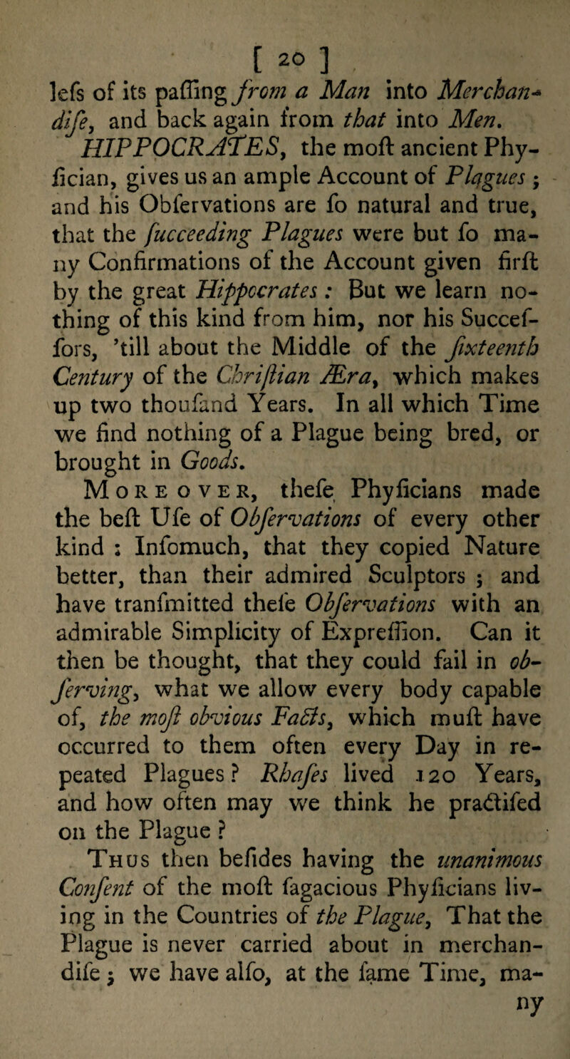 lefs of its paffing from a Man into Merchant* dife, and back again from that into Men, HIPPOCRA^ESy the moft ancient Phy- lician, gives us an ample Account of Plagues; and his Obfervations are fo natural and true, that the fucceeding Plagues were but fo ma¬ ny Confirmations of the Account given firft by the great Hippocrates: But we learn no¬ thing of this kind from him, nor his Succef- fors, ’till about the Middle of the fixtee?ith Century of the Chrijlian Mra^ which makes up two thoufand Years. In all which Time we find nothing of a Plague being bred, or brought in Goods. More over, thefe Phyficlans made the beft Ufe of Obfervations of every other kind : Infomuch, that they copied Nature better, than their admired Sculptors ; and have tranfmitted thefe Obfervations with an admirable Simplicity of Expreffion. Can it then be thought, that they could fail in ob- ferving^ what we allow every body capable of, the moft obvious Fabts^ which muft have occurred to them often every Day in re¬ peated Plagues? Rhafes lived 120 Years, and how often may we think he pradtifed on the Plague ? Th us then befides having the unanimous Confent of the moft fagacious Phyficians liv¬ ing in the Countries of the Plague^ That the Plague is never carried about in merchan- dife j we have alfo, at the fame Time, ma- ny