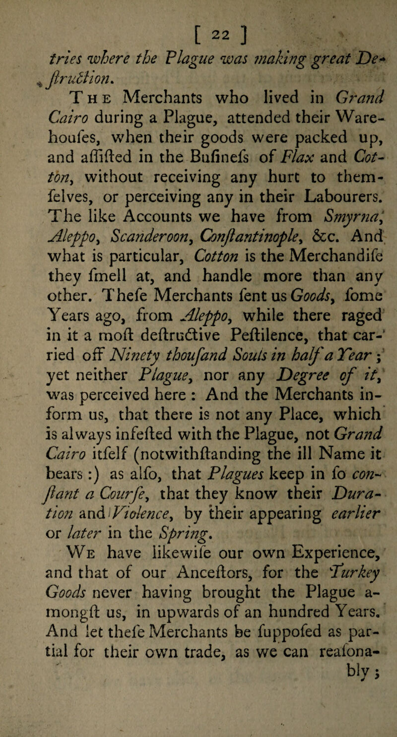 tries where the Plague was making great De^ ^ Jlruttion. The Merchants who lived in Gravid Cairo during a Plague, attended their Ware- houfes, when their goods were packed up, and affifted in the Bulinefs of Flax and G?/- tOHy without receiving any hurt to them- felves, or perceiving any in their Labourers. The like Accounts we have from Smyrna^ Aleppoy ScanderooHy Conjiantinopley &c. And what is particular, Cotton is the Merchandife they fmell at, and handle more than any other. Thefe Merchants knt \x^GoodSy fome Years ago, from AleppOy while there raged in it a moft deftrudtive Peftilence, that car¬ ried off Ninety thoufand Souls in half a Year \ yet neither Plaguey nor any Degree of ity was perceived here : And the Merchants in¬ form us, that there is not any Place, which is always infefted with the Plague, not Grand Cairo itfelf (notwithftanding the ill Name it bears:) as alfo, that Plagues keep in fo con'- fant a Courfoy that they know their Dura^ tion Q,nd Fiolencey by their appearing earlier or later in the Spring, We have like wife our own Experience, and that of our Anceftors, for the Turkey Goods never having brought the Plague a- mongft us, in upwards of an hundred Years. And let thefe Merchants be fuppofed as par¬ tial for their own trade, as we can reafona- bly j