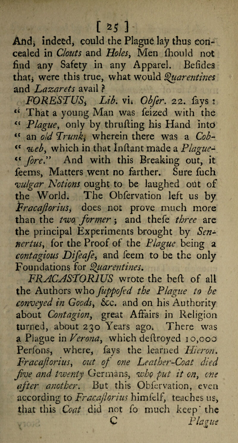 [55l- Andi indeed, could the Plague lay thus con¬ cealed in Clouts and HoleSy Men fliould not find any Safety in any Apparel. Befides thati were this true, what would ^arentiues and Lazarets avail} FORES'TUSi Lib, vij Obfer. 22. fays i ‘‘ That a young Man was feized with the Plague^ only by thrufting his Hand into an old wherein there was a Cob^- nLeby which in that Inftant made a Plague- fore'' And with this Breaking out, it feems, Matters went no farther. Sure fuch vulgar Notions ought to be laughed oilt of the World. The Obfervation left us by PracaJloriuSy does not prove much more than the two former; and thefe three are the principal Experiments brought by Sen^ nertuSy for the Proof of the Plague being a contagious Difeafcy and feem to be the only Foundations for ^.arentines, FRACASLORIUS wrote the bed of all the Authors who fuppofid the Plague to be conveyed in Goodsy See. and on his Authority about Contagiony great Affairs in Religion turned, about 230 Years agOi There was a Plague in VeronUy which deftroyed ] 0,00a Perfons, where, fays the learned Flieron, FracaftoriiiSy out of one Leather-Coat died five and twenty Germans, whg put it oUy one efter another. But this Obfervation, even according to Fracafiorius himlclf, teaches us, that this Coat did not fo much keep* the G Plague