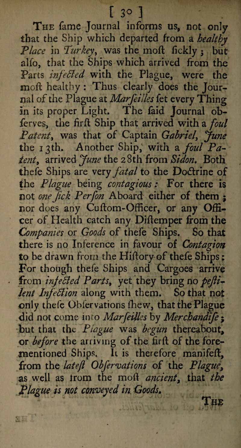 The fame Journal informs us, not only that the Ship which departed from a healthy Place in Turkey^ was the moft fickly 5 but alfo, that the Ships which arrived from tho Parts infe5led with the Plague, were the moft healthy : Thus clearly does the Jour¬ nal of the Plague at Marfeilles fet every Thing in its proper Light. The faid Journal ob- ferves, tlie firft Ship that arrived with a foul Patenty was that of Captain Gabriely June the 13th, Another Ship, with a foul Pa^ tenty arrived June the 28th from Sidon, Both thefe Ships are very fatal to the Doftrine of the Plague being contagious: For there is not one fck Perfon Aboard either of them ; nor does any Cuftom-Officer, or any Offi¬ cer of Health catch any Diftemper from the Companies or Goods of thefe Ships. So that there is no Inference in favour of Contagion to be drawn from the Hiftory of thefe Ships; For though thefe Ships and Cargoes arrive . from infedied PartSy yet they bring no pefi-^ lent InfeBion along with them. So that not only thefe Obfervations fhew, that the Plague did not come into Marfeilles by Merchandife ^ but that the Plague was begun thereabout, or before the arriving of the firft of the fore- mentioned Ships. It is therefore manifeft, from the lateji Obfervations of the Plague^ as well as Irom the moft ancient^ that the Plague is not conveyed in Goods,