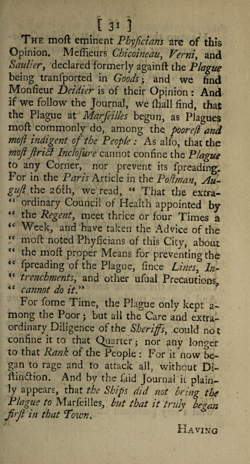 THE moft eminent Phyficians are of this Opinion. Meffieurs Chicoineau, Verni, and Saulier, declared formerly againft the Plagzie being tranfported in Goods-, and we find Monfieur Deidier is of their Opinion: And’ if we follow the Journal, we lhall find, that the Plague at Marfeilles begun, as Plagues moft commonly do, among the poorejl and moft indigent of the People: As alfo, that the mofl Jlri^ Inclofure cannot confine the Plague to any Corner, nor prevent its fpreading. For in the Paris Article in the Poftman, Au- giiji the 26th, we read, « That the extra- “ ordinary Council of Health appointed by “ the Regent, meet thrice or four Times a “ Week, and have taken the Advice of the 5‘ moft noted Phyficians of this City, about “ the moft proper Means for preventing the “ fpreading of the Plague, fince Lines, In- “ trenchments, and other ufual Precautions, cannot do it'' For fome Time, the Plague only kept a- mong the Poor \ but ail the Care and extra¬ ordinary Diligence of the Sherifs, could not confine it to that Q^rter; nor any longer to that Rank of the People : For it' now be- gan to rage and to attack all, without Di- ftindlion. And by the faid Journal it plain¬ ly appears, that the Ships did not bring the Plague to Marfeilles, but that it indy bezan firjl in that Town, PIaving