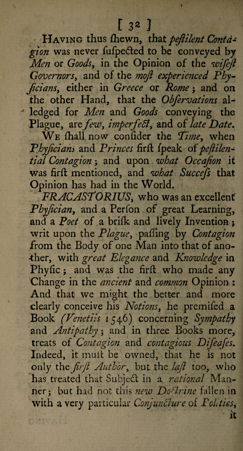 [ 3* ) ■ Having thus (hewn, that pejlilent Contd^ gion was never fufpedled to be conveyed by Men or Goods^ in the Opinion of the wifejl Governorsj and of the moji experienced Phy^ JicianSy either in Greece or Pome 5 and on the other Hand, that the Obfervations al-  ledged for Men and Goods conveying the Plague, are feWy imperfedty and of late Date. We {hall now conlider the Ti?ney when Phyjiciani and Prmces firft (peak of peftilen- tial Contagion; and upon what Occajion it was firft mentioned, and what Succefs that Opinion has had in the World. FRACAST'ORIUSy who was an excellent Phyjiciany and a Perfon of great Learning, and a Poet of .a brifk and lively Invention ; writ upon the PlaguCy paffing by Contagion from the Body of one Man into that of ano¬ ther, with great Elegance and Knowledge in Phyfic; and was the firft who made any Change in the aiicient and common Opinion 2 And that we might the better and more clearly conceive his NotionSy he premifed a Book (Venetiis 1546) concerning Sympathy and Antipathy; and in three Books more, treats of Contagion and contagious Difeafes. Indeed, it mult be owned, that he is not only the Jirjl Authory but the lajl too, who has treated that Subjedt in a rational Man¬ ner; but had not this 7iew Doctrine fallen in with a very particular Conjunsure of FohticSy it