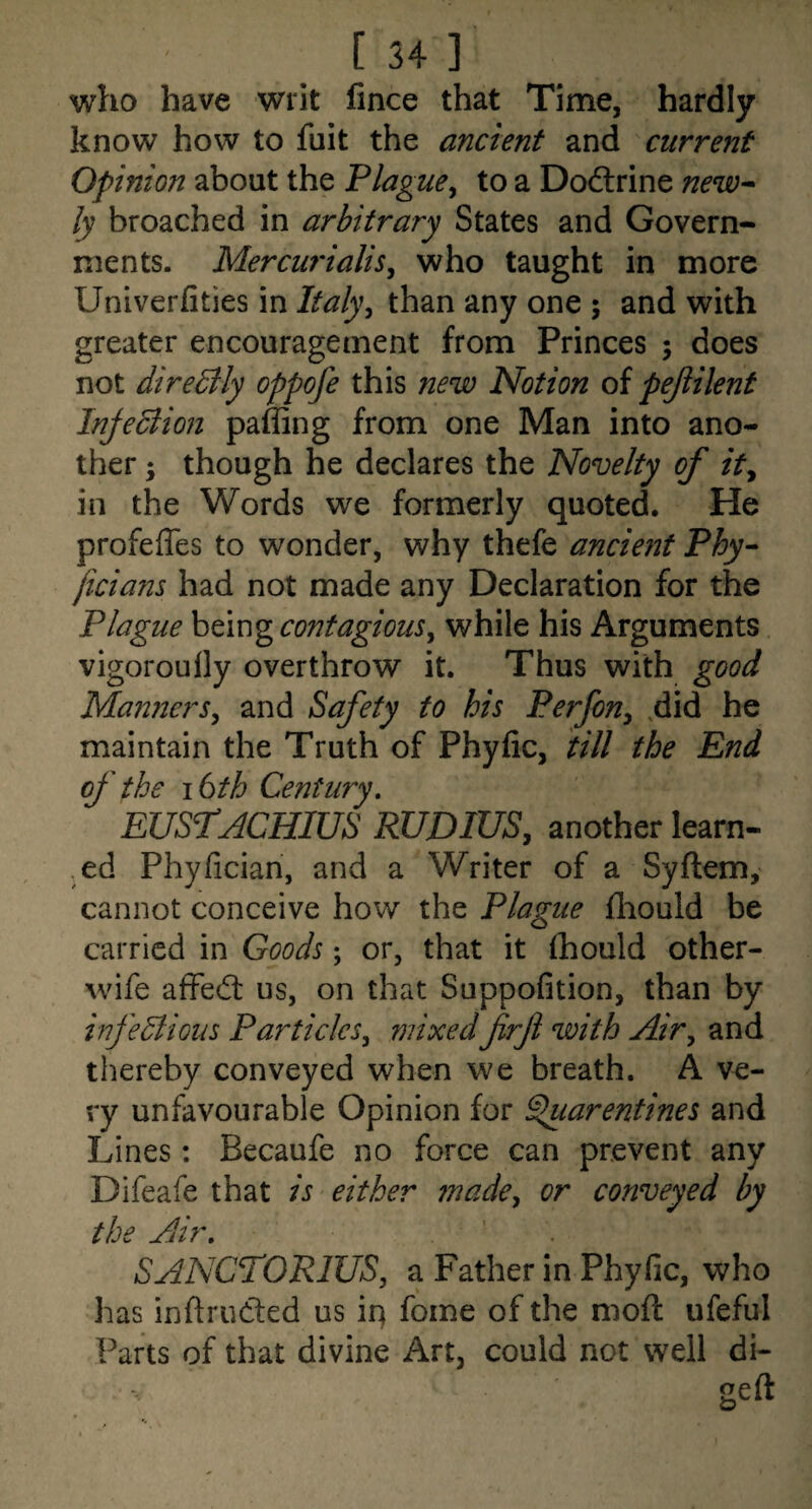 who have writ fince that Time, hardly know how to fuit the ancient and current Opinion about the Plague^ to a Doftrine new^ ly broached in arbitrary States and Govern¬ ments. Mercuf'ialis^ who taught in more Univerfities in Ifaly^ than any one j and with greater encouragement from Princes ; does not directly oppofe this new Notion of pejiilent Injection paffing from one Man into ano¬ ther ; though he declares the Novelty of ity in the Words we formerly quoted. He profeffes to wonder, why thefe ancient Phy- jicians had not made any Declaration for the Plague being contagious^ while his Arguments vigoroully overthrow it. Thus with good Manners^ and Safety to his Perfony .did he maintain the Truth of Phyfic, till the End of the i6th Century, EUS1:ACHIUS RUDIUSy another learn- ed Phyfician, and a Writer of a Syftem, cannot conceive how the Plague fliould be carried in Goods; or, that it fhould other- wife afFed: us, on that Suppofition, than by hfedlioiis Particles^ mixedfirfi with Air^ and thereby conveyed when we breath. A ve¬ ry unfavourable Opinion for Spuarentines and Lines : Becaufe no force can prevent any Difeafe that is either made^ or conveyed by the Air, SANCTORIUS, a Father in Phyfic, who has inftruded us iq fome of the moft ufeful Parts of that divine Art, could not well di-