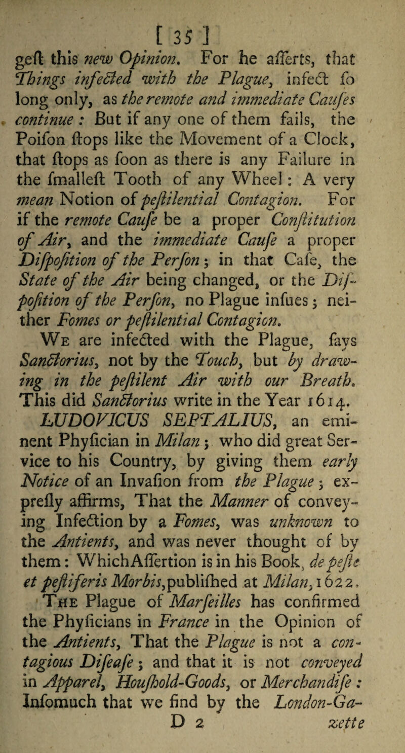 [35J gert: this new Opinion. For he aflerts, that T'bings infected with the Plague^ infedl fo long only, as theretnote and immediate Caiifes continue : But if any one of them fails, the ' Poifon flops like the Movement of a Clock, that flops as foon as there is any Failure in the fmallefl Tooth of any Wheel: A very 7nean Notion of pejiilential Coiitagion. For if the remote Caufe be a proper Conflitution of Air^ and the immediate Caufe a proper Difpoftion of the Perfon; in that Cafe, the State of the Air being changed, or the Dij-^ poftion of the Perfon^ no Plague infues ^ nei¬ ther Pomes or pejiilential Contagion. We are infedled with the Plague, fays Sandioriusy not by the Pouchy but by draw-- ing in the pefilent Air with our Breath. This did Sandlorius write in the Year 1614. LUDOFICUS SEPTALIUS, an emi¬ nent Phyfician in Milan j who did great Ser¬ vice to his Country,^ by giving them early Notice of an Invafion from the Plague 3 ex~ prefly affirms, That the Manner of convey¬ ing Infection by a FomeSy was unknown to the AntientSy and was never thought of by them: Which Aflertion is in his Book, depefte etpefiferisMorbiSy^MhYifh^A at Milany\h22. •The Plague of Marfeilles has confirmed the Phyficians in France in the Opinion of the AntientSy That the Plague is not a con¬ tagious Difeafe; and that it is not conveyed in Apparely Houjhold-Goodsy or Merchandife : Infomuch that we find by the London-Ga- D 2 zette